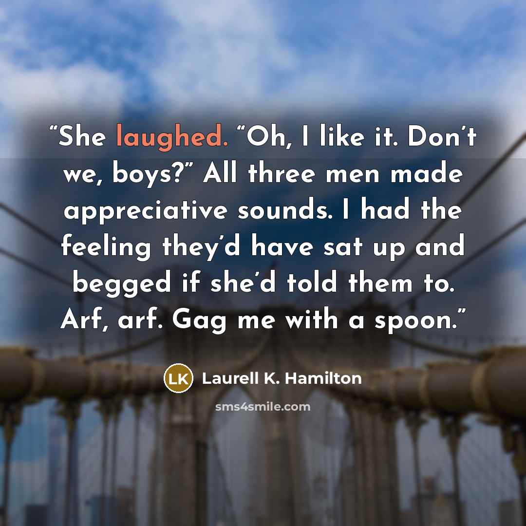 “She laughed. “Oh, I like it. Don’t we, boys?” All three men made appreciative sounds. I had the feeling they’d have sat up and begged if she’d told them to. Arf, arf. Gag me with a spoon.” quote by Laurell K. Hamilton