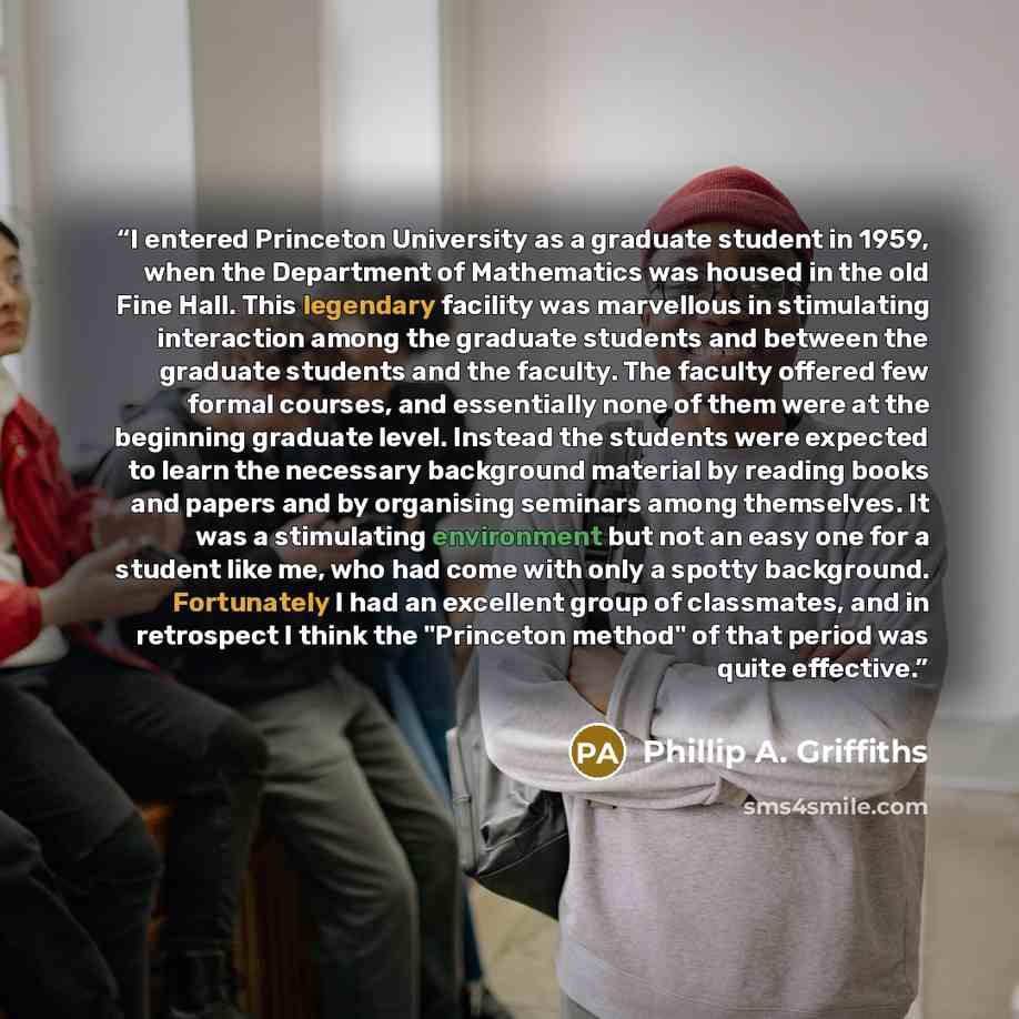 “I entered Princeton University as a graduate student in 1959, when the Department of Mathematics was housed in the old Fine Hall. This legendary facility was marvellous in stimulating interaction among the graduate students and between the graduate students and the faculty. The faculty offered few…” quote by Phillip A. Griffiths