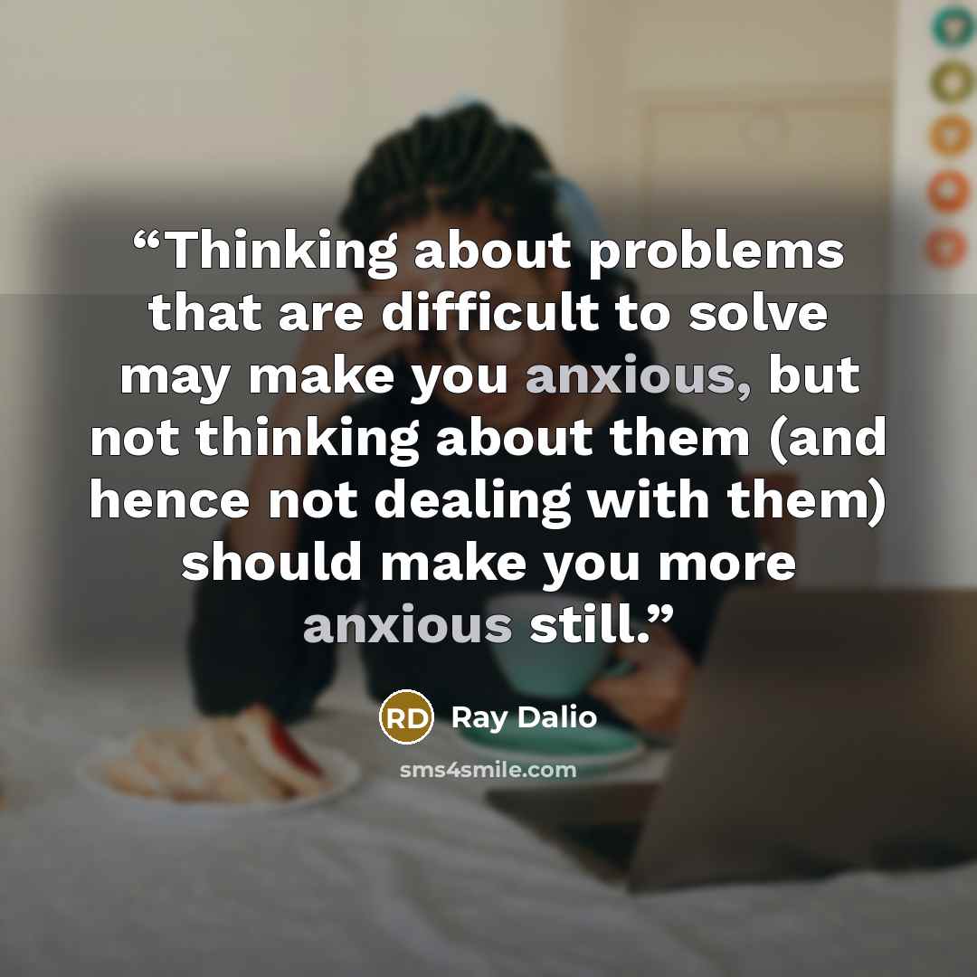 “Thinking about problems that are difficult to solve may make you anxious, but not thinking about them (and hence not dealing with them) should make you more anxious still.” quote by Ray Dalio