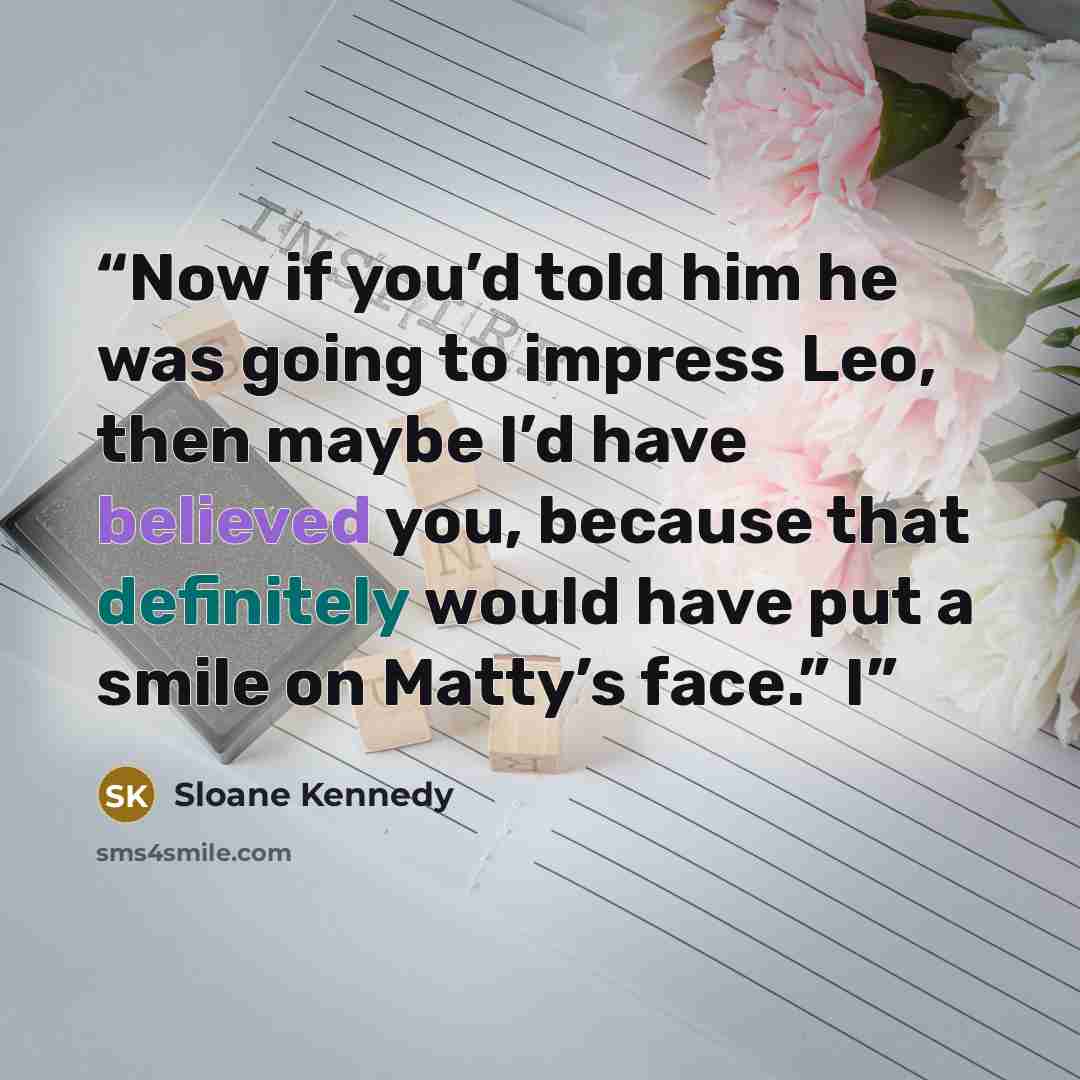“Now if you’d told him he was going to impress Leo, then maybe I’d have believed you, because that definitely would have put a smile on Matty’s face.” I” quote by Sloane Kennedy