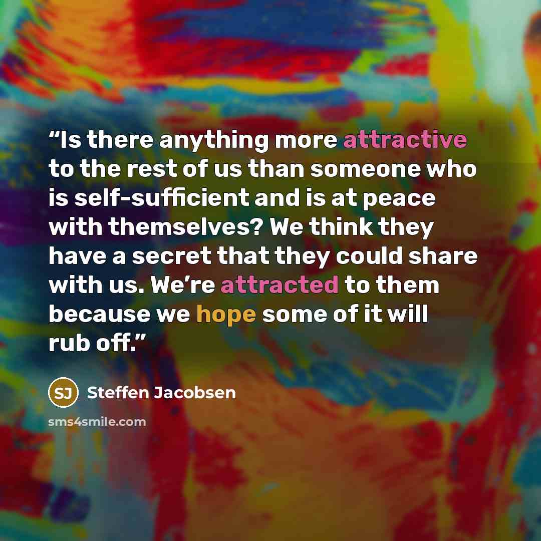 “Is there anything more attractive to the rest of us than someone who is self-sufficient and is at peace with themselves? We think they have a secret that they could share with us. We’re attracted to them because we hope some of it will rub off.” quote by Steffen Jacobsen