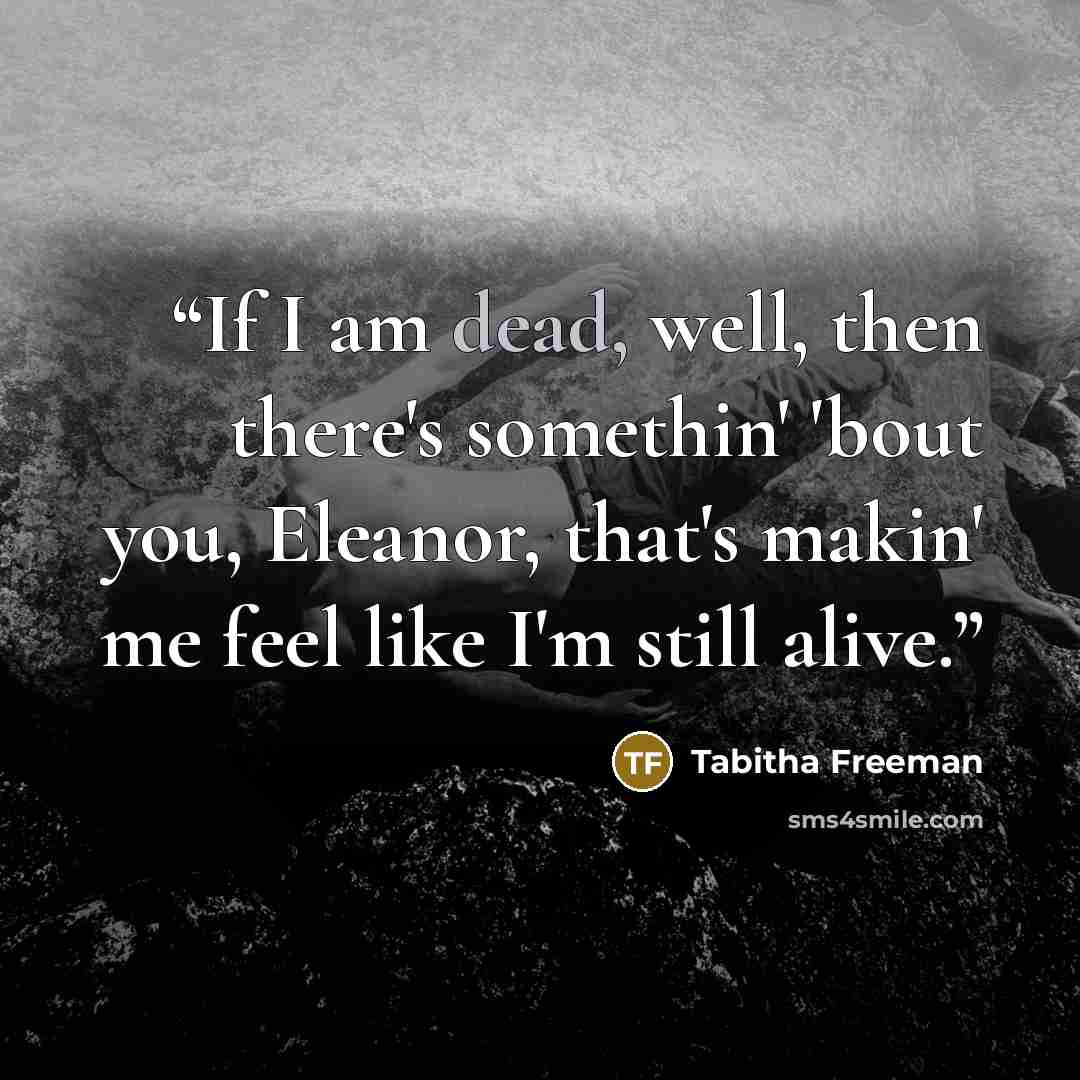 “If I am dead, well, then there's somethin' 'bout you, Eleanor, that's makin' me feel like I'm still alive.” quote by Tabitha Freeman