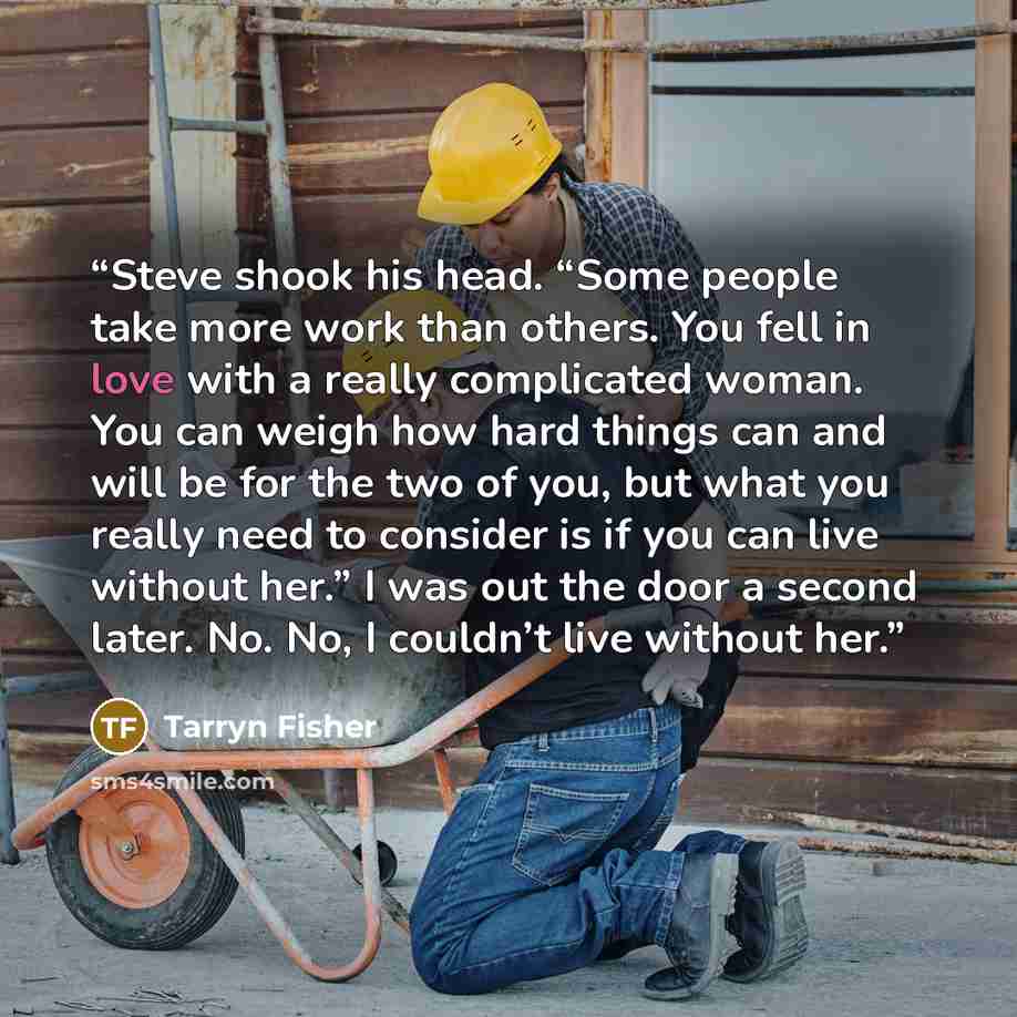 “Steve shook his head. “Some people take more work than others. You fell in love with a really complicated woman. You can weigh how hard things can and will be for the two of you, but what you really need to consider is if you can live without her.” I was out the door a second later. No. No, I…” quote by Tarryn Fisher