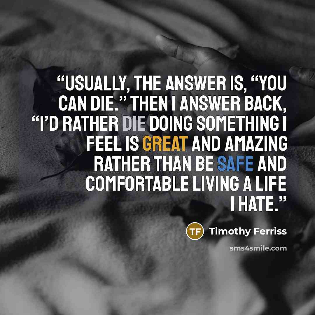 “Usually, the answer is, “You can die.” Then I answer back, “I’d rather die doing something I feel is great and amazing rather than be safe and comfortable living a life I hate.” quote by Timothy Ferriss