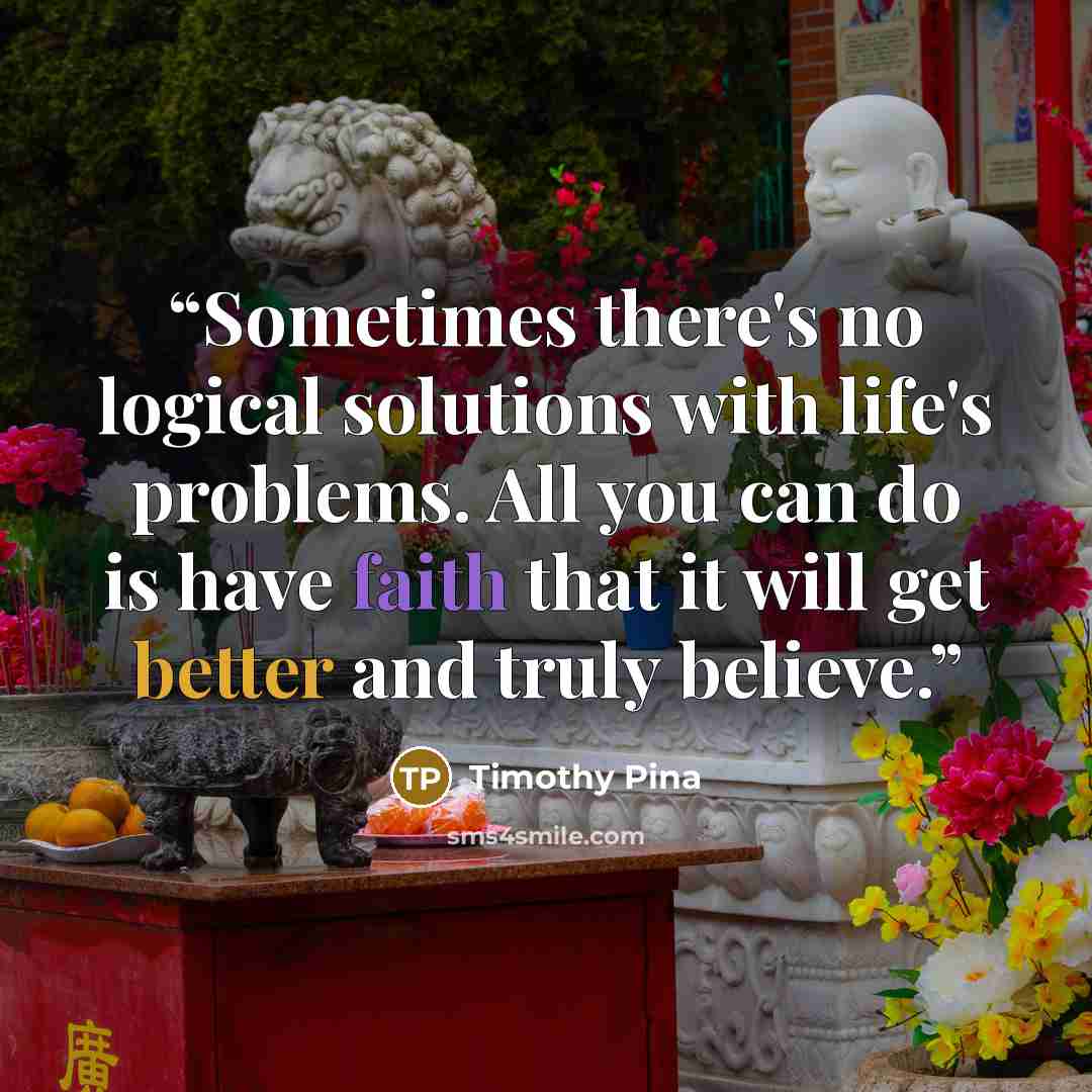 “Sometimes there's no logical solutions with life's problems. All you can do is have faith that it will get better and truly believe.” quote by Timothy Pina