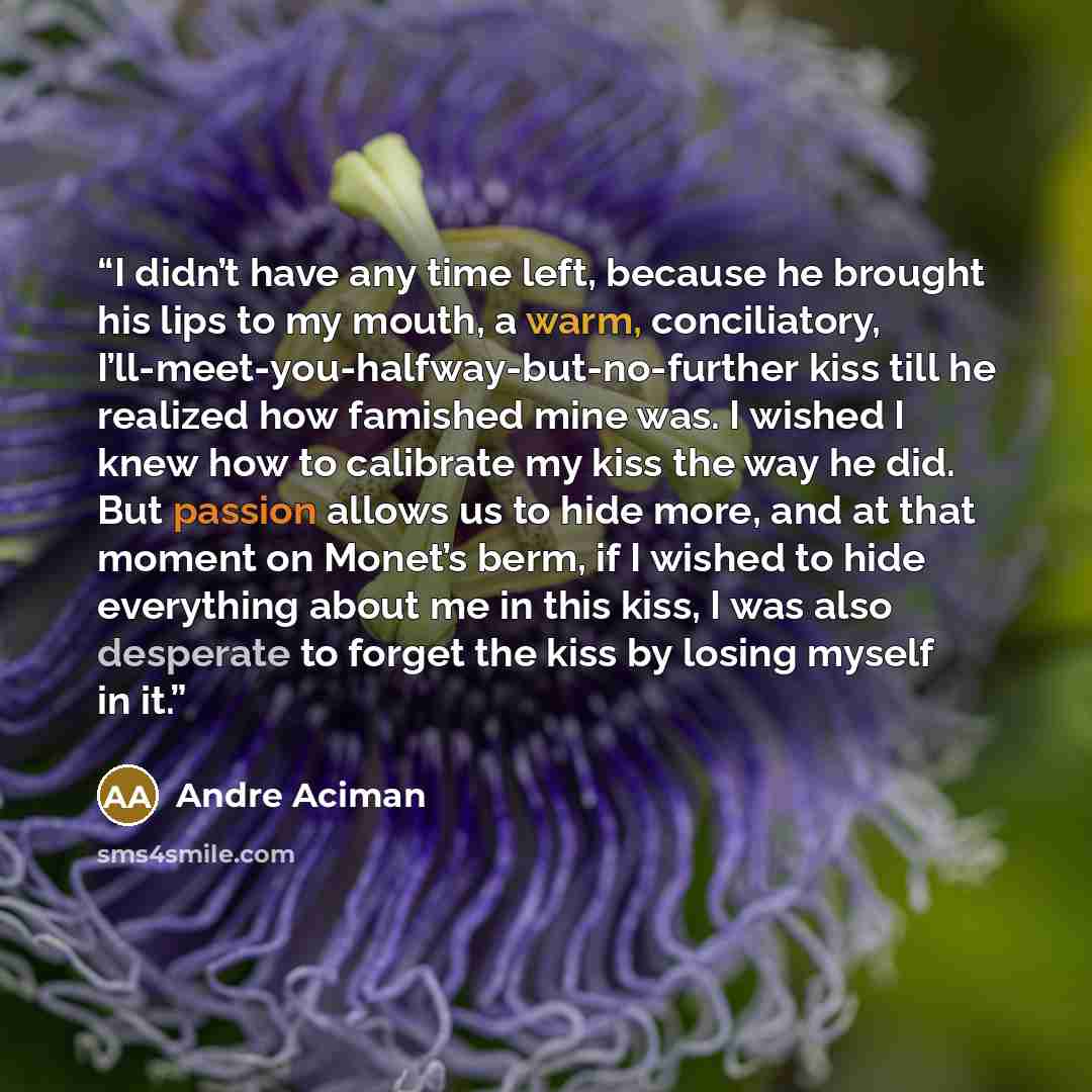“I didn’t have any time left, because he brought his lips to my mouth, a warm, conciliatory, I’ll-meet-you-halfway-but-no-further kiss till he realized how famished mine was. I wished I knew how to calibrate my kiss the way he did. But passion allows us to hide more, and at that moment on Monet’s…” quote by André Aciman