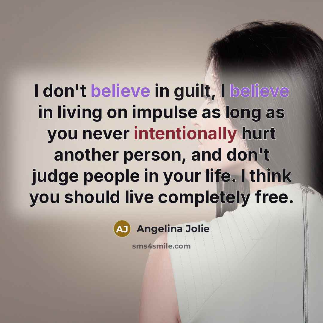 “I don't believe in guilt, I believe in living on impulse as long as you never intentionally hurt another person, and don't judge people in your life. I think you should live completely free.” quote by Angelina Jolie