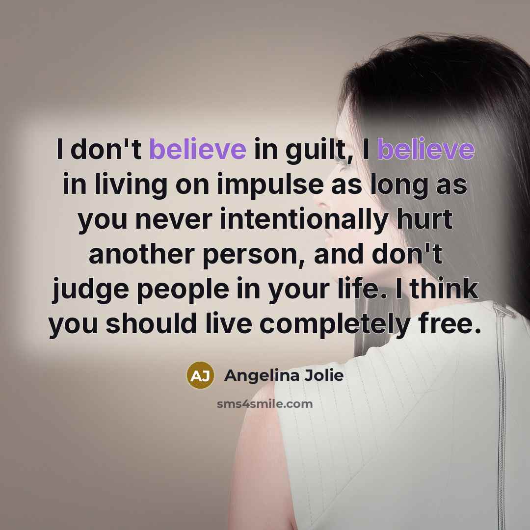 “I don't believe in guilt, I believe in living on impulse as long as you never intentionally hurt another person, and don't judge people in your life. I think you should live completely free.” quote by Angelina Jolie