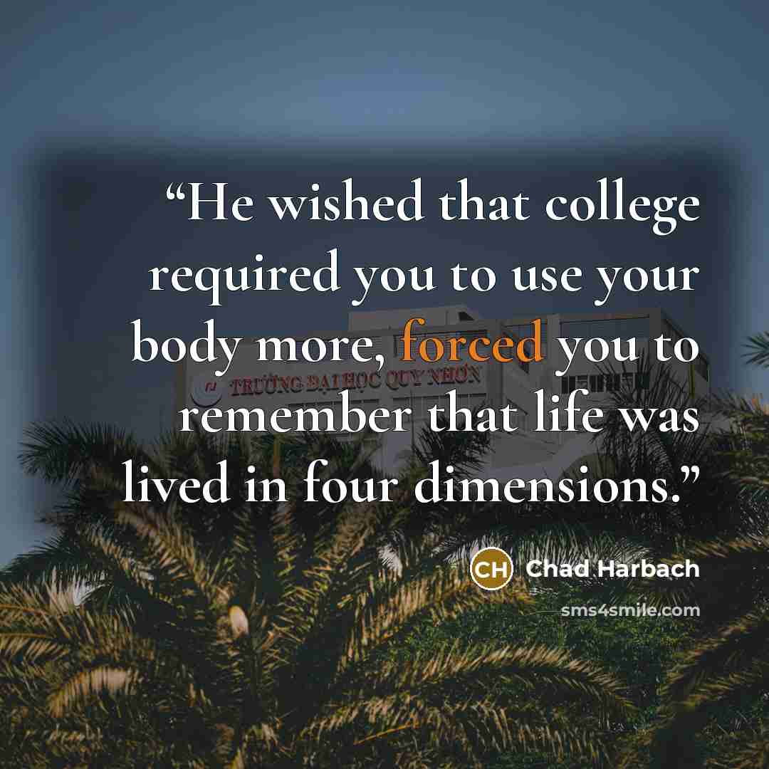 “He wished that college required you to use your body more, forced you to remember that life was lived in four dimensions.” quote by Chad Harbach