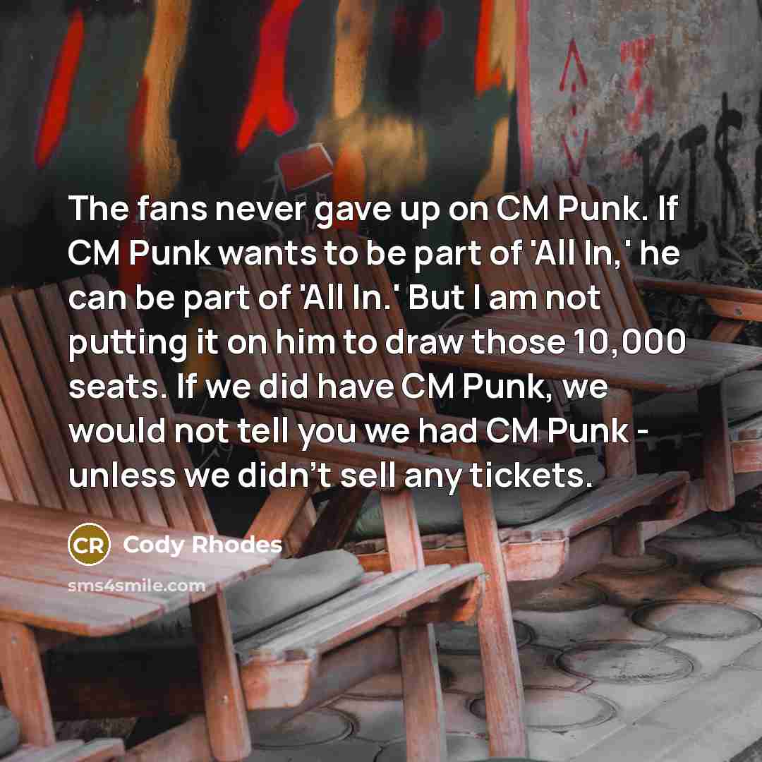 “The fans never gave up on CM Punk. If CM Punk wants to be part of 'All In,' he can be part of 'All In.' But I am not putting it on him to draw those 10,000 seats. If we did have CM Punk, we would not tell you we had CM Punk - unless we didn't sell any tickets.” quote by Cody Rhodes
