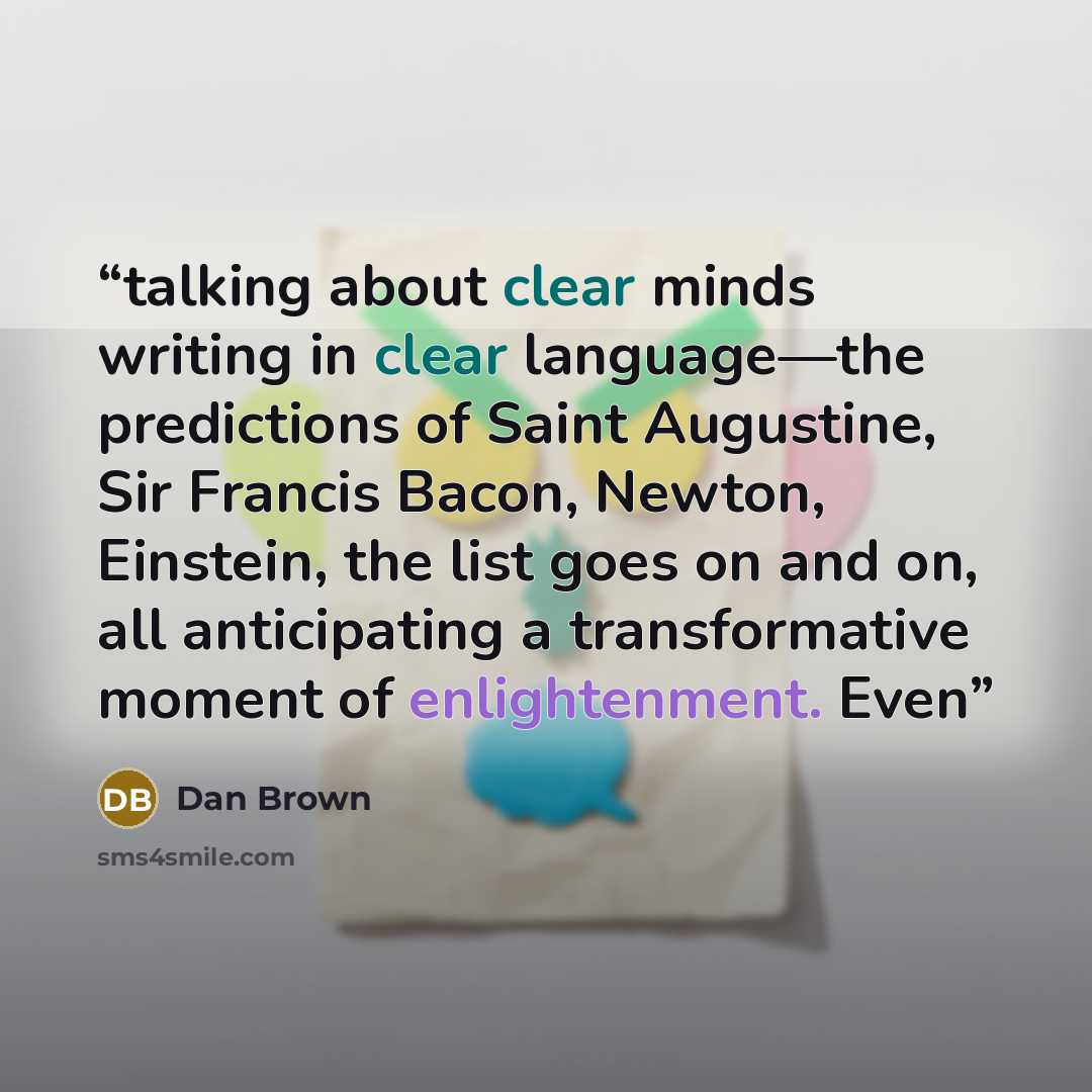 “talking about clear minds writing in clear language—the predictions of Saint Augustine, Sir Francis Bacon, Newton, Einstein, the list goes on and on, all anticipating a transformative moment of enlightenment. Even” quote by Dan Brown