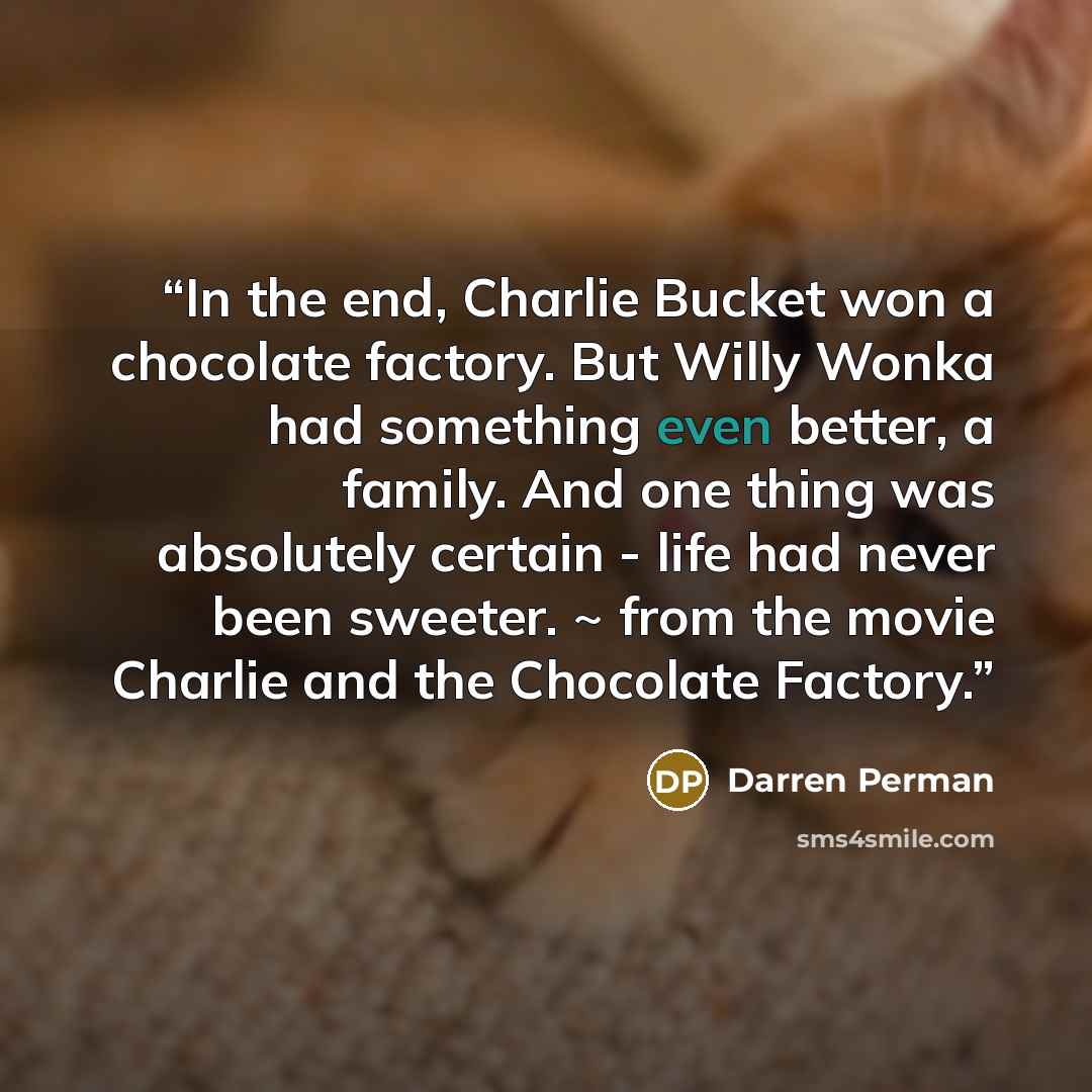“In the end, Charlie Bucket won a chocolate factory. But Willy Wonka had something even better, a family. And one thing was absolutely certain - life had never been sweeter. ~ from the movie Charlie and the Chocolate Factory.” quote by Darren Perman