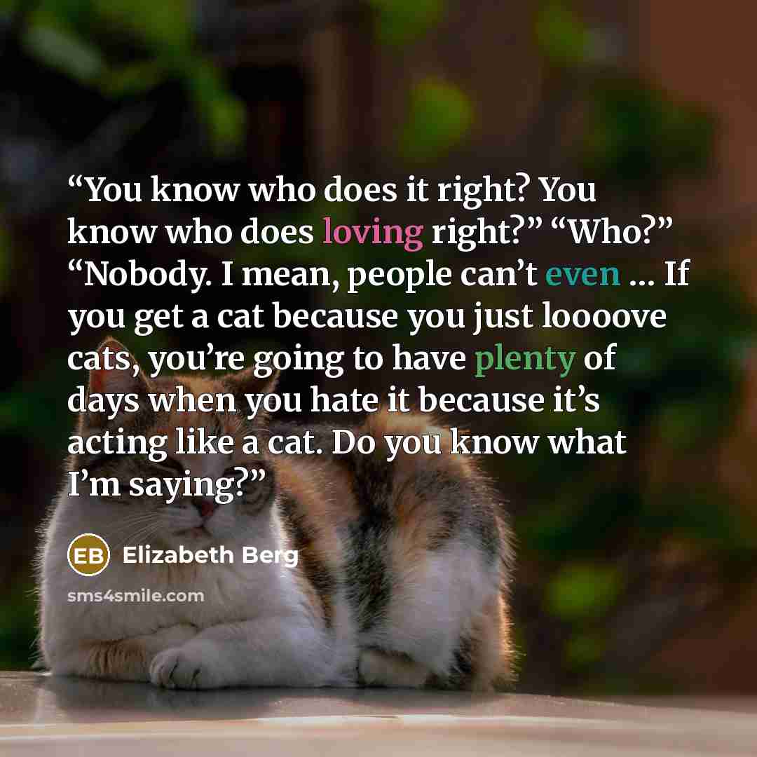 “You know who does it right? You know who does loving right?” “Who?” “Nobody. I mean, people can’t even … If you get a cat because you just loooove cats, you’re going to have plenty of days when you hate it because it’s acting like a cat. Do you know what I’m saying?” quote by Elizabeth Berg