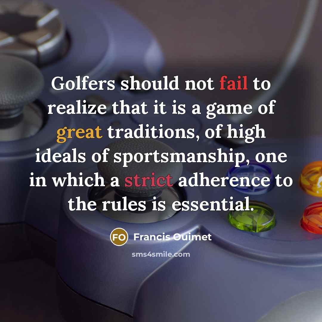 “Golfers should not fail to realize that it is a game of great traditions, of high ideals of sportsmanship, one in which a strict adherence to the rules is essential.” quote by Francis Ouimet