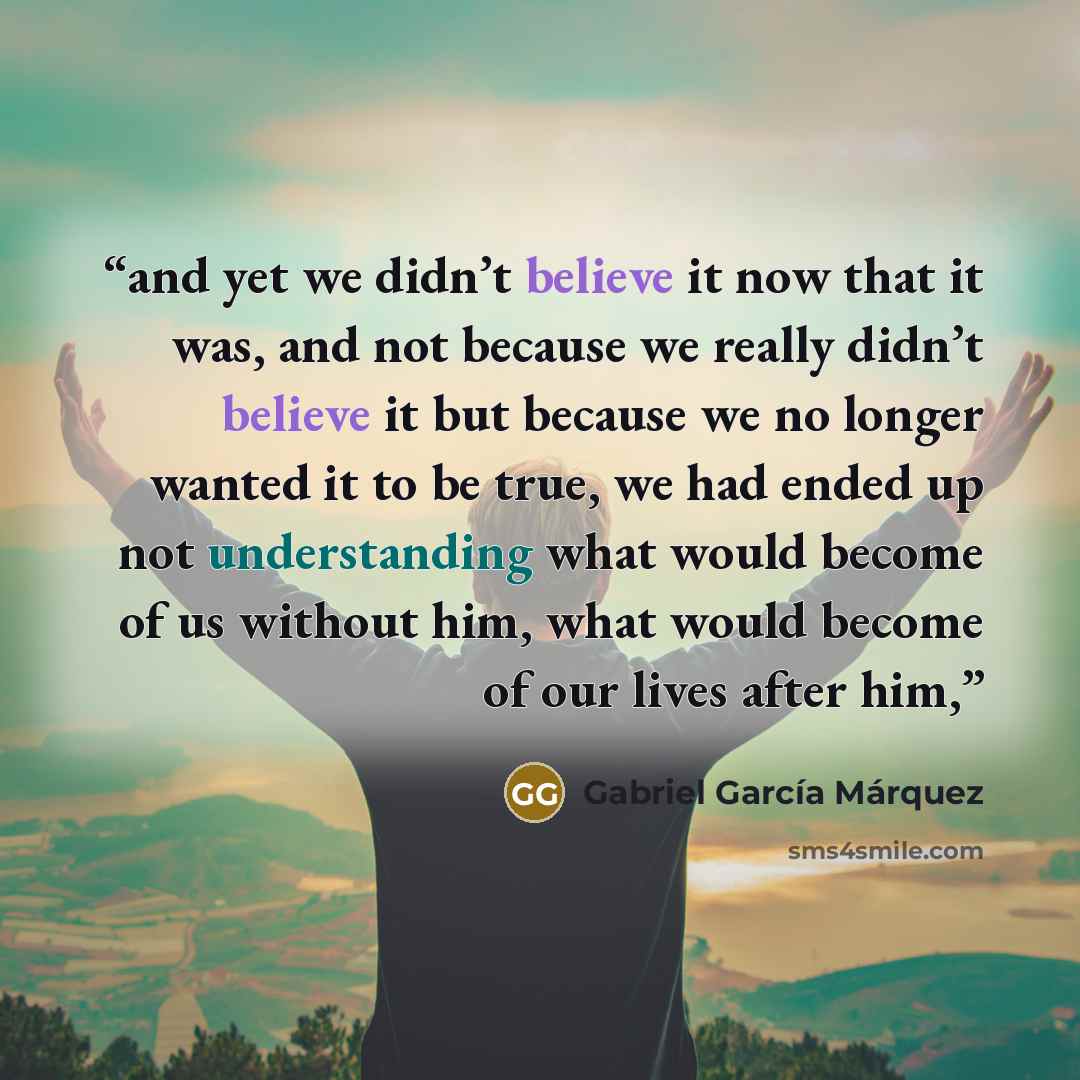 “and yet we didn’t believe it now that it was, and not because we really didn’t believe it but because we no longer wanted it to be true, we had ended up not understanding what would become of us without him, what would become of our lives after him,” quote by Gabriel García Márquez