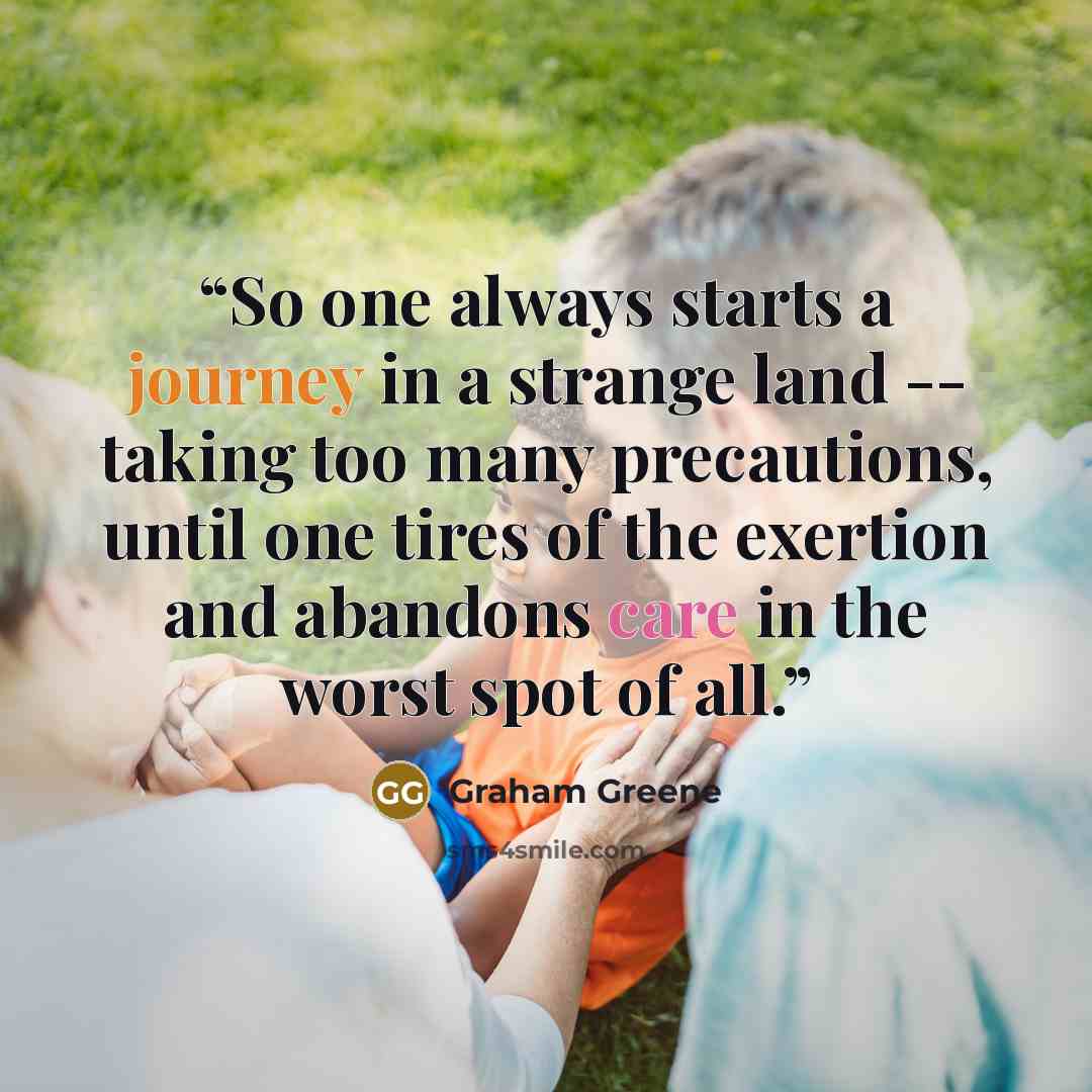 “So one always starts a journey in a strange land -- taking too many precautions, until one tires of the exertion and abandons care in the worst spot of all.” quote by Graham Greene