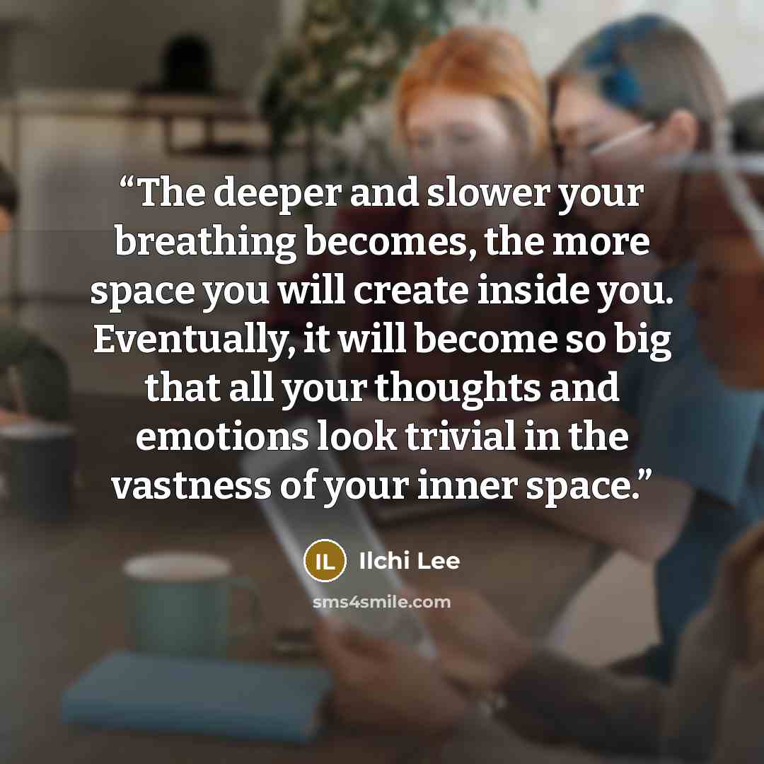 “The deeper and slower your breathing becomes, the more space you will create inside you. Eventually, it will become so big that all your thoughts and emotions look trivial in the vastness of your inner space.” quote by Ilchi Lee