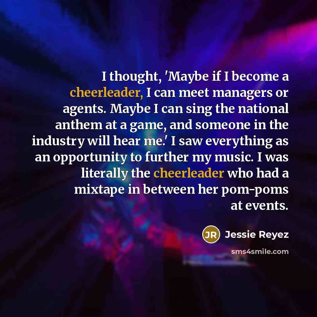“I thought, 'Maybe if I become a cheerleader, I can meet managers or agents. Maybe I can sing the national anthem at a game, and someone in the industry will hear me.' I saw everything as an opportunity to further my music. I was literally the cheerleader who had a mixtape in between her pom-poms…” quote by Jessie Reyez