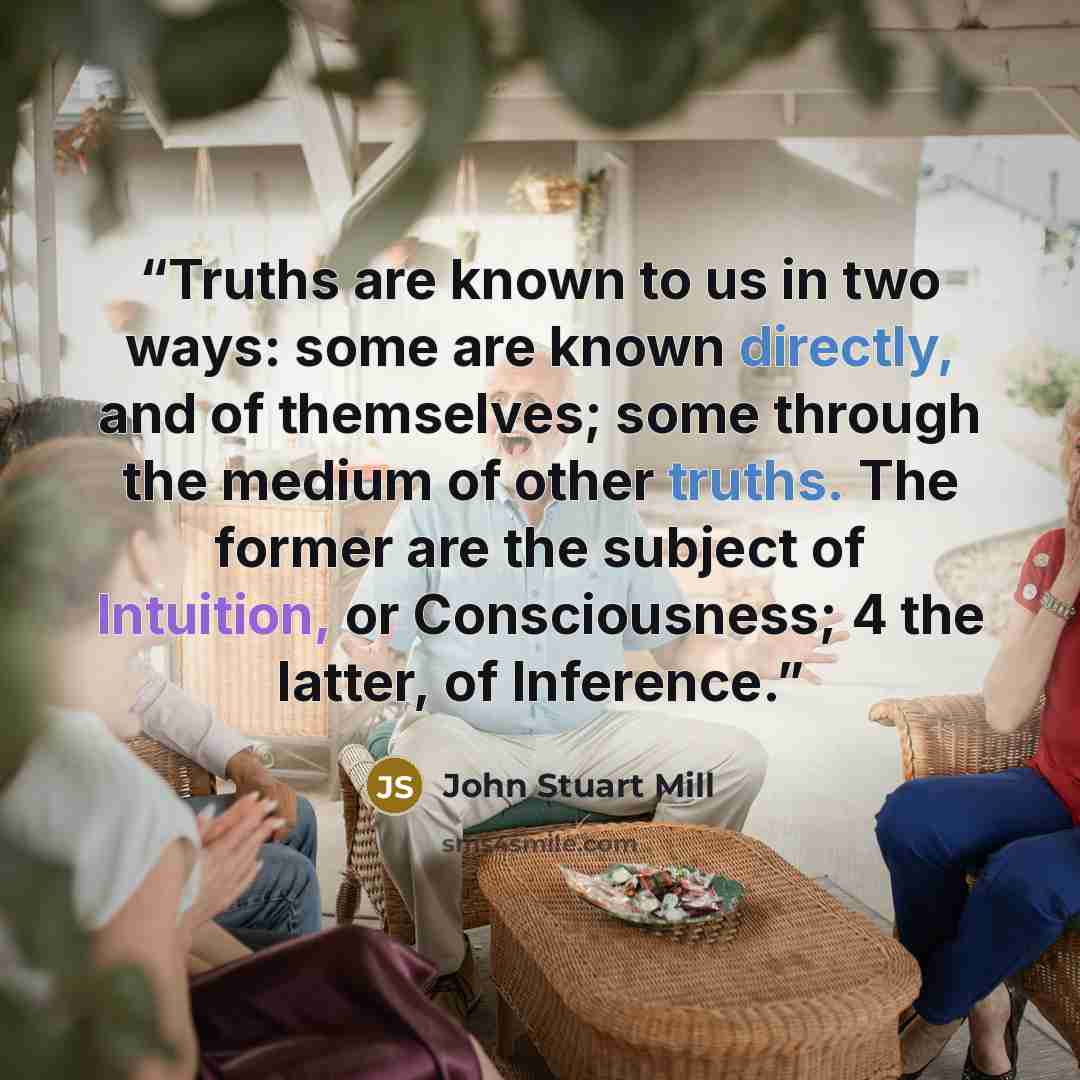“Truths are known to us in two ways: some are known directly, and of themselves; some through the medium of other truths. The former are the subject of Intuition, or Consciousness; 4 the latter, of Inference.” quote by John Stuart Mill