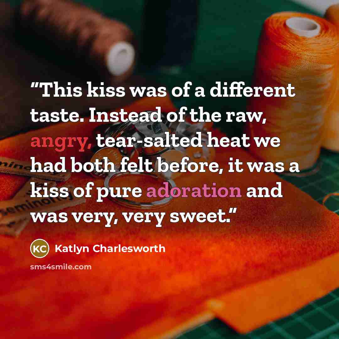 “This kiss was of a different taste. Instead of the raw, angry, tear-salted heat we had both felt before, it was a kiss of pure adoration and was very, very sweet.” quote by Katlyn Charlesworth
