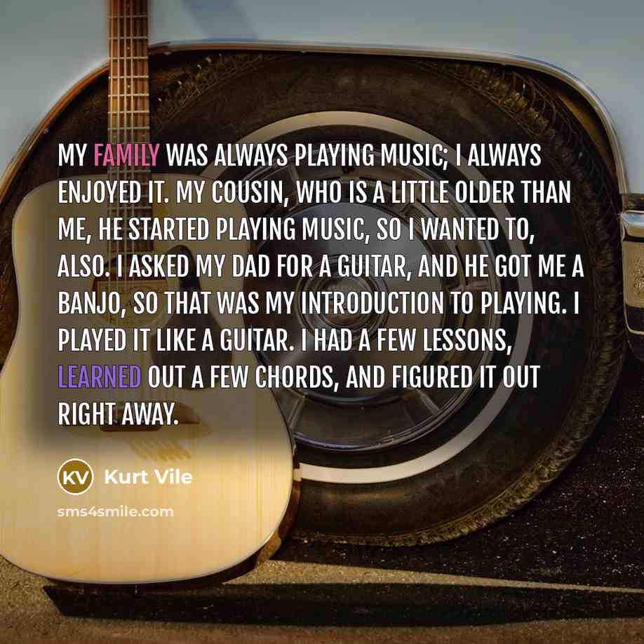 “My family was always playing music; I always enjoyed it. My cousin, who is a little older than me, he started playing music, so I wanted to, also. I asked my dad for a guitar, and he got me a banjo, so that was my introduction to playing. I played it like a guitar. I had a few lessons, learned out…” quote by Kurt Vile