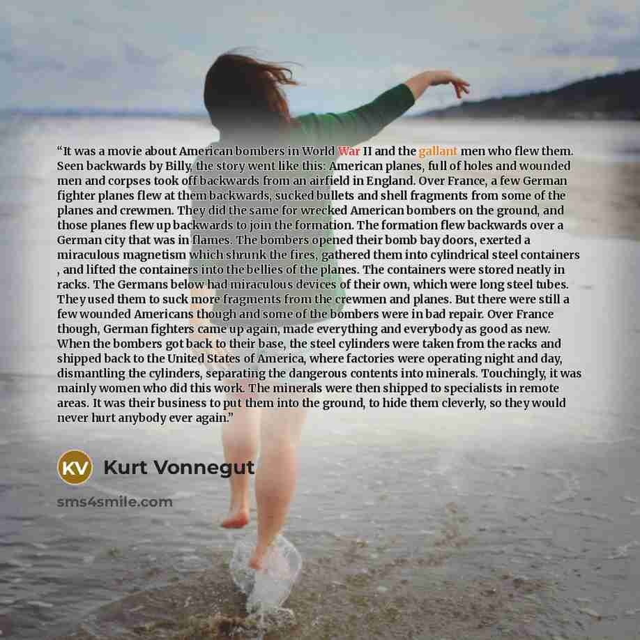 “It was a movie about American bombers in World War II and the gallant men who flew them. Seen backwards by Billy, the story went like this: American planes, full of holes and wounded men and corpses took off backwards from an airfield in England. Over France, a few German fighter planes flew at…” quote by Kurt Vonnegut
