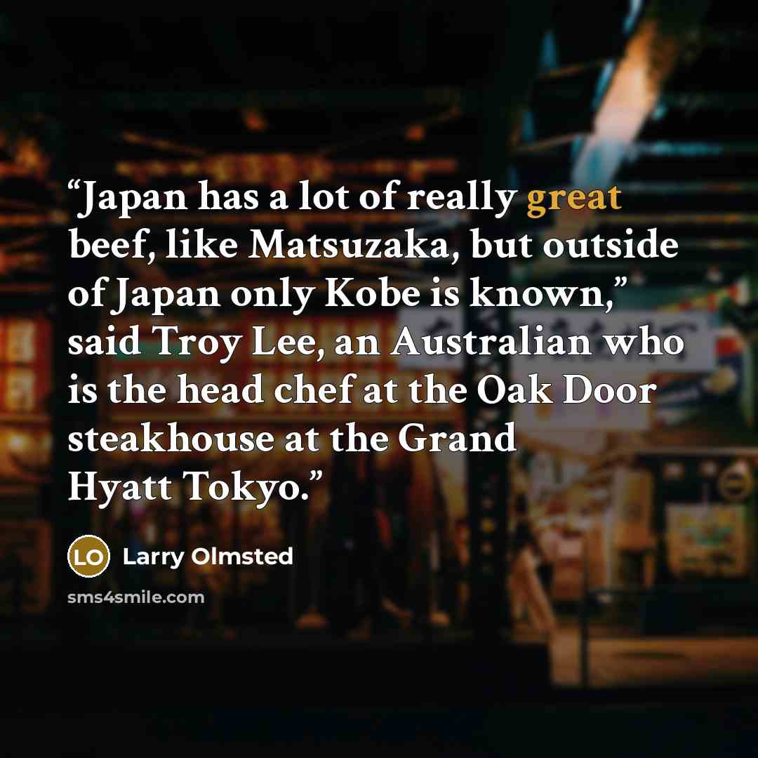 “Japan has a lot of really great beef, like Matsuzaka, but outside of Japan only Kobe is known,” said Troy Lee, an Australian who is the head chef at the Oak Door steakhouse at the Grand Hyatt Tokyo.” quote by Larry Olmsted