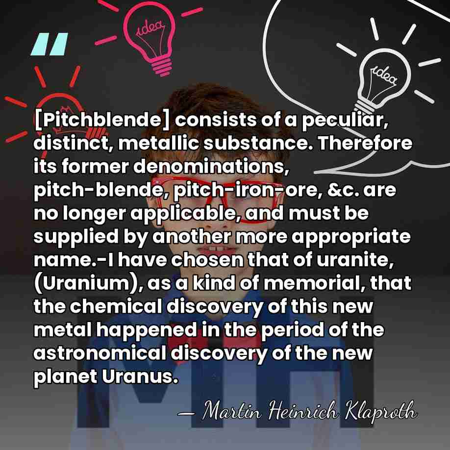 [Pitchblende] consists of a peculiar, distinct, metallic substance. Therefore its former denominations,&hellip; - Martin Heinrich Klaproth