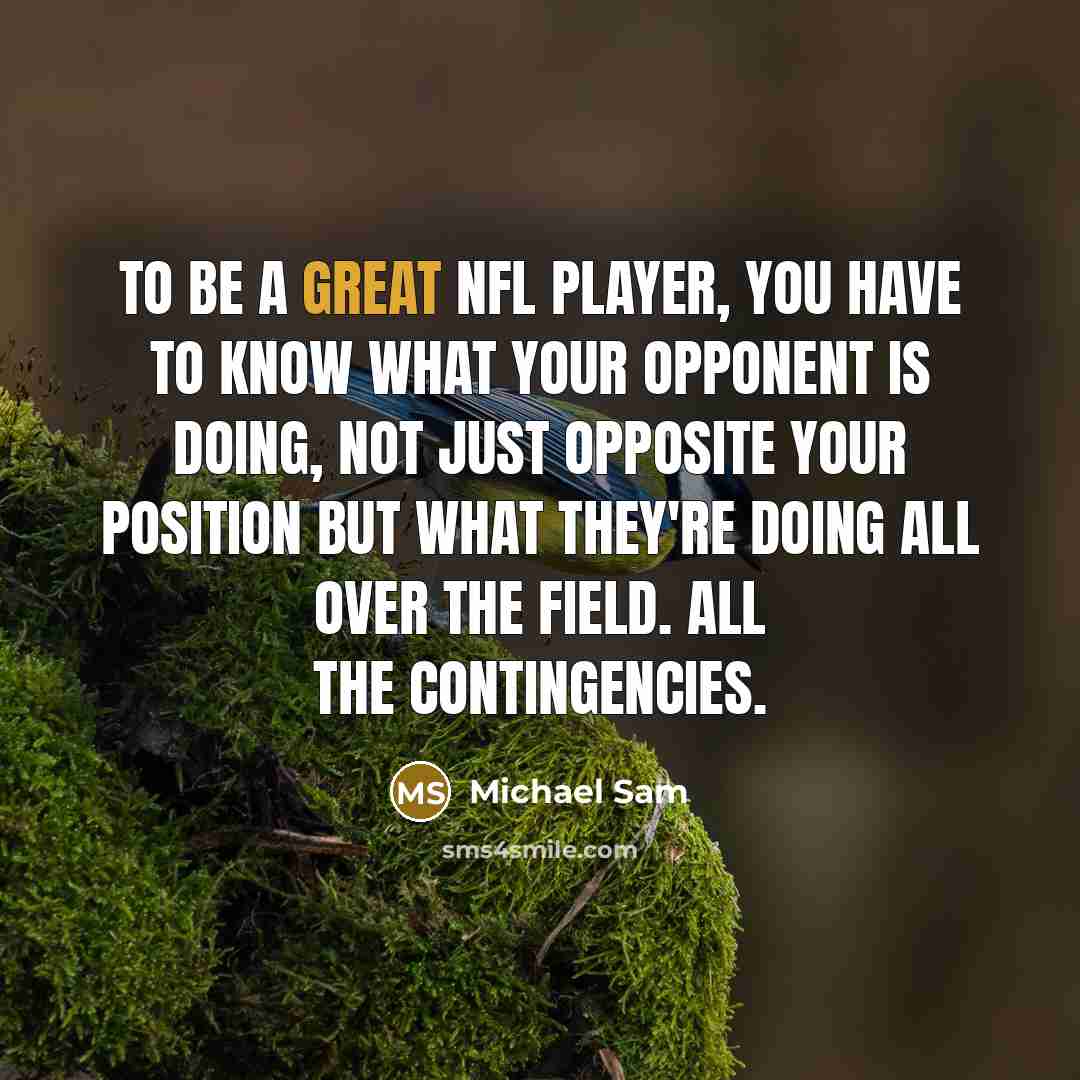 “To be a great NFL player, you have to know what your opponent is doing, not just opposite your position but what they're doing all over the field. All the contingencies.” quote by Michael Sam