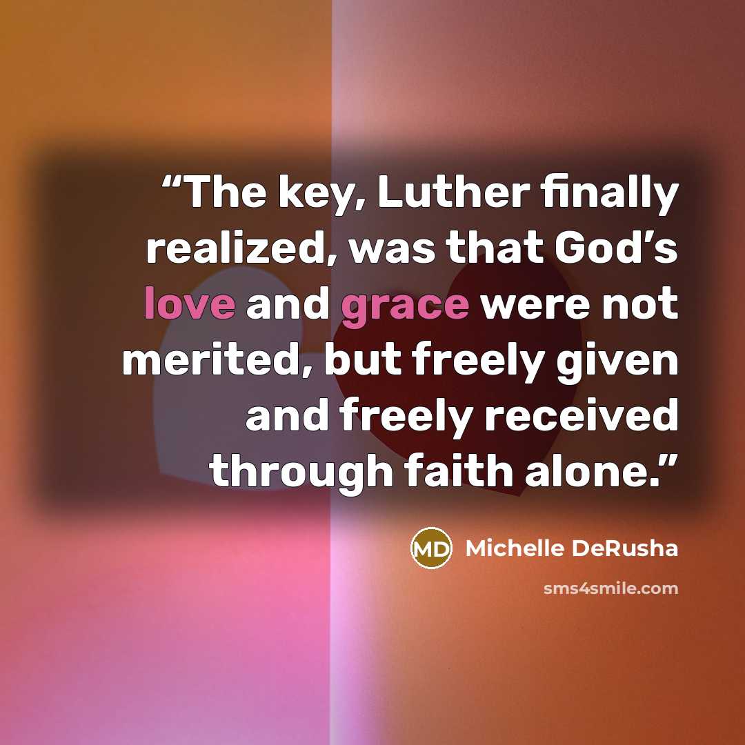 “The key, Luther finally realized, was that God’s love and grace were not merited, but freely given and freely received through faith alone.” quote by Michelle DeRusha