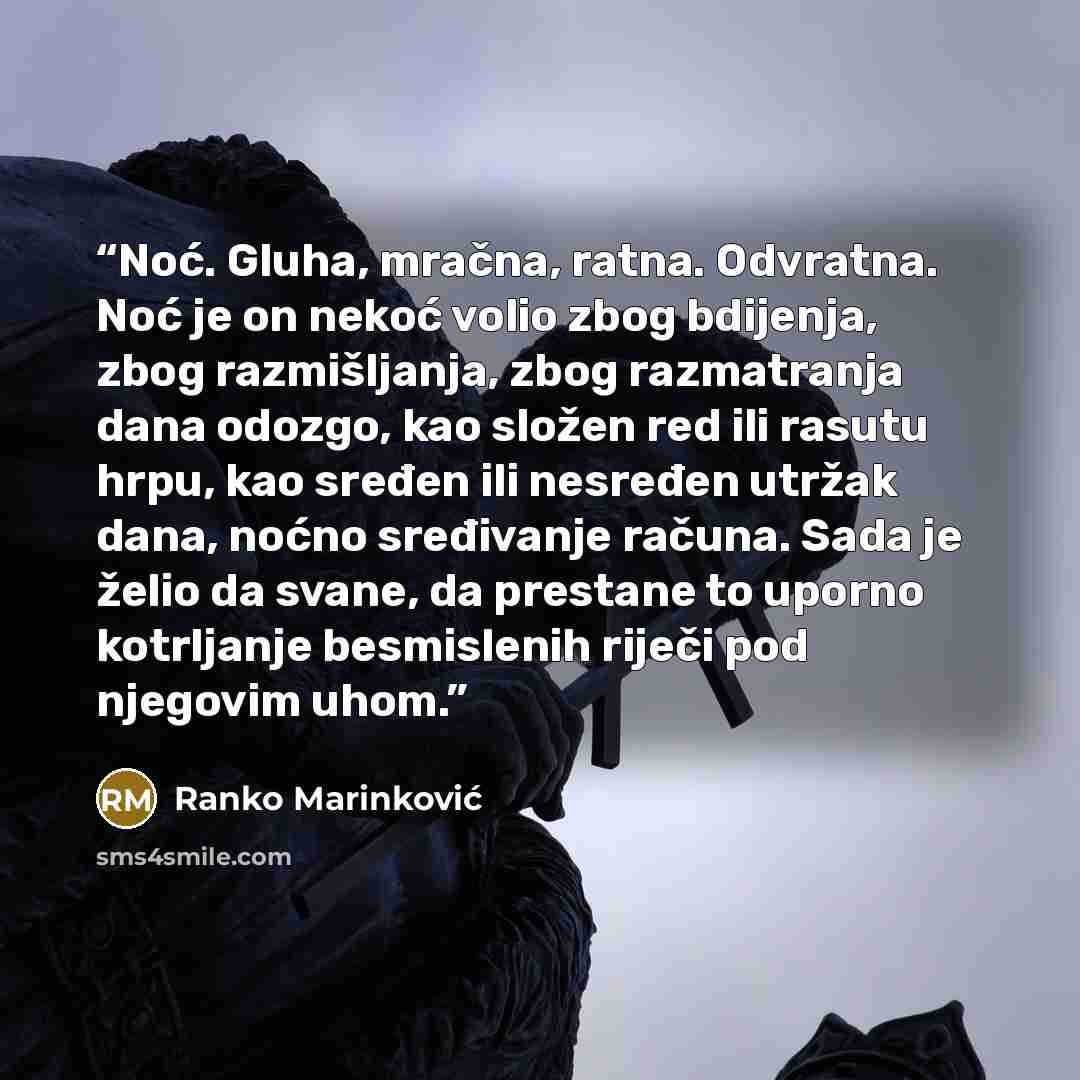 “Noć. Gluha, mračna, ratna. Odvratna. Noć je on nekoć volio zbog bdijenja, zbog razmišljanja, zbog razmatranja dana odozgo, kao složen red ili rasutu hrpu, kao sređen ili nesređen utržak dana, noćno sređivanje računa. Sada je želio da svane, da prestane to uporno kotrljanje besmislenih riječi pod…” quote by Ranko Marinković
