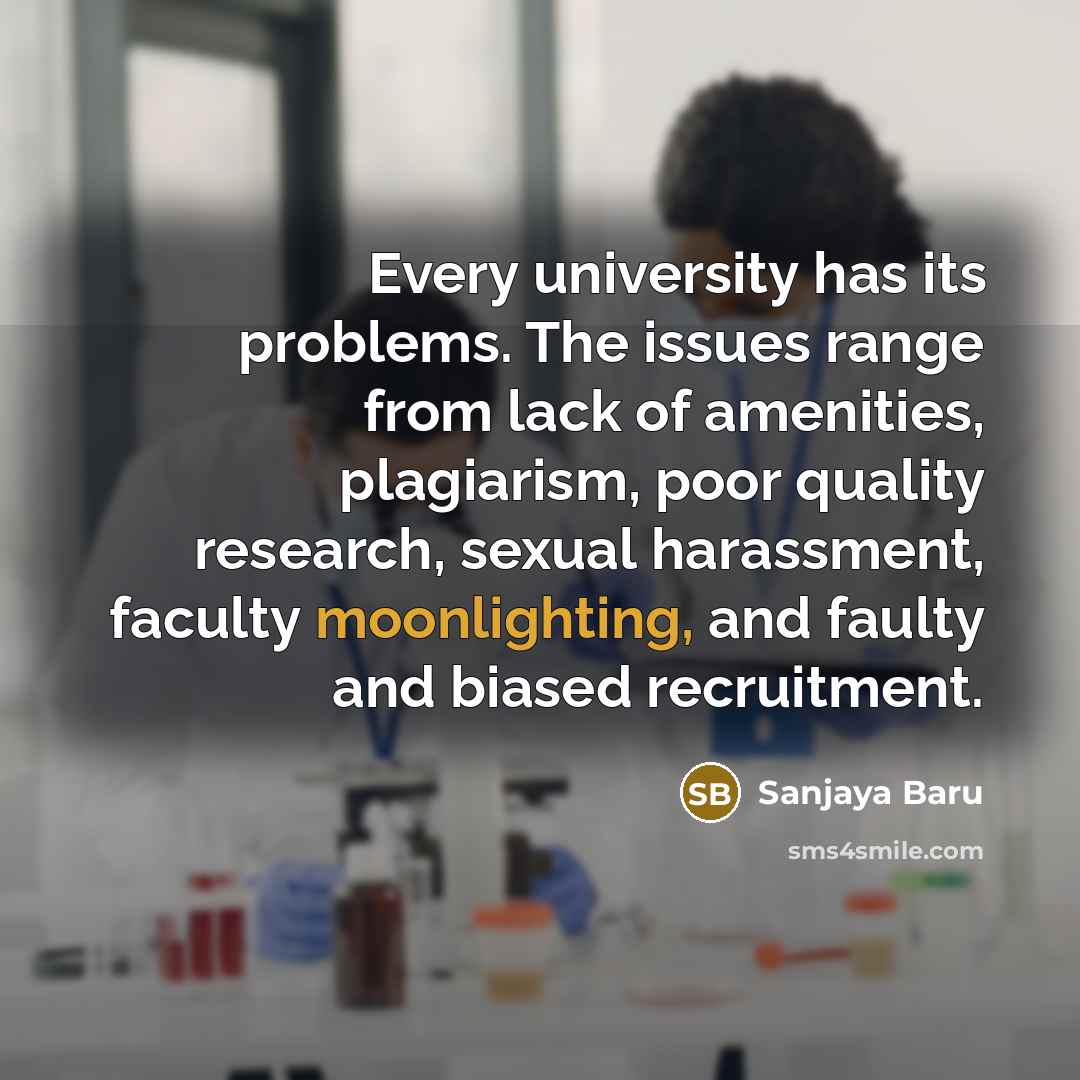 “Every university has its problems. The issues range from lack of amenities, plagiarism, poor quality research, sexual harassment, faculty moonlighting, and faulty and biased recruitment.” quote by Sanjaya Baru