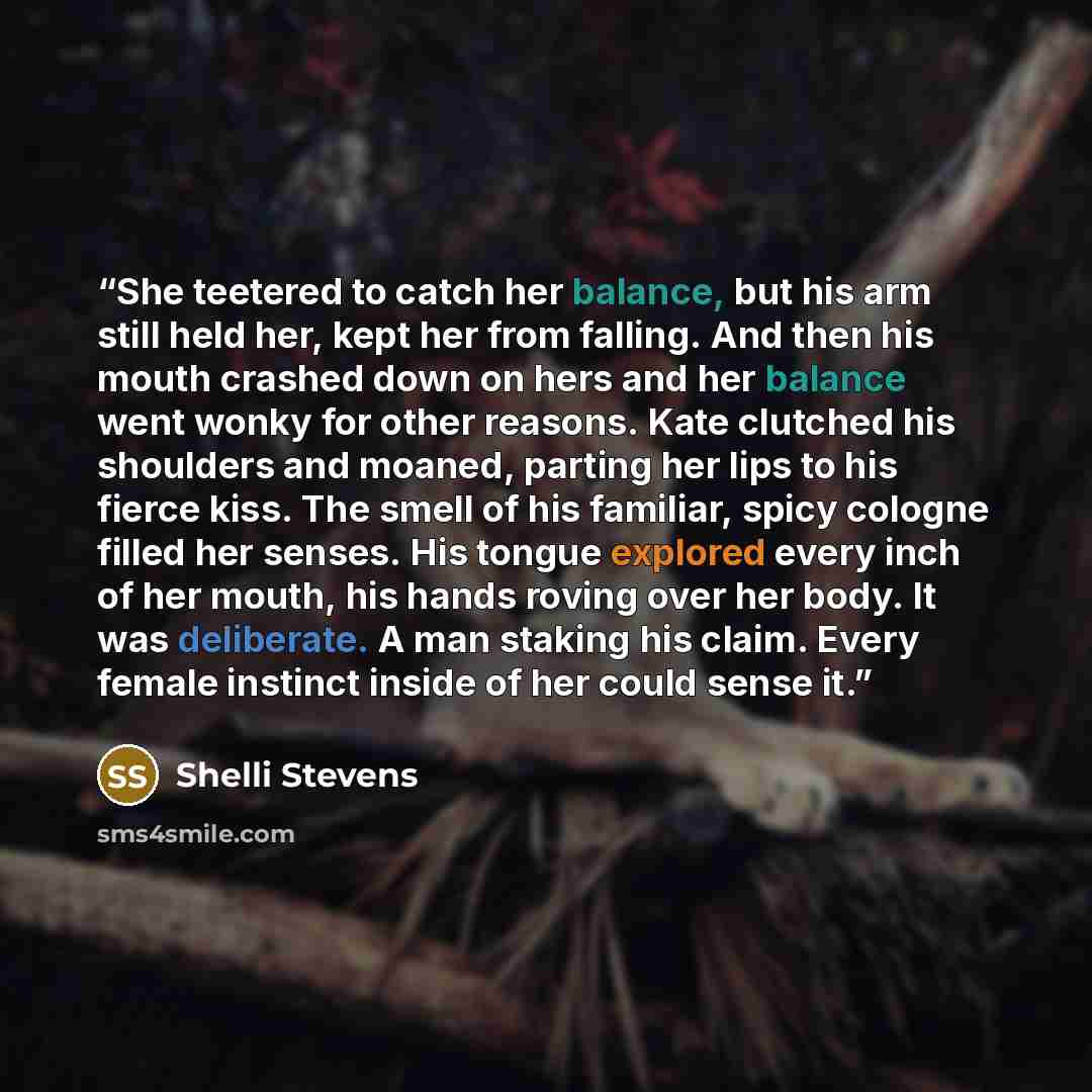 “She teetered to catch her balance, but his arm still held her, kept her from falling. And then his mouth crashed down on hers and her balance went wonky for other reasons. Kate clutched his shoulders and moaned, parting her lips to his fierce kiss. The smell of his familiar, spicy cologne filled…” quote by Shelli Stevens
