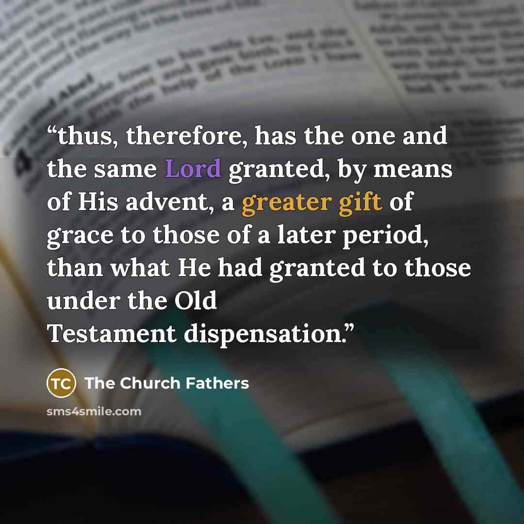 “thus, therefore, has the one and the same Lord granted, by means of His advent, a greater gift of grace to those of a later period, than what He had granted to those under the Old Testament dispensation.” quote by The Church Fathers