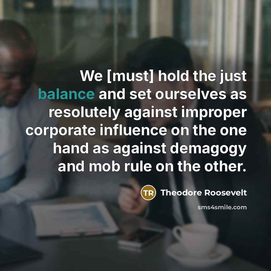 “We [must] hold the just balance and set ourselves as…” quote by Theodore Roosevelt