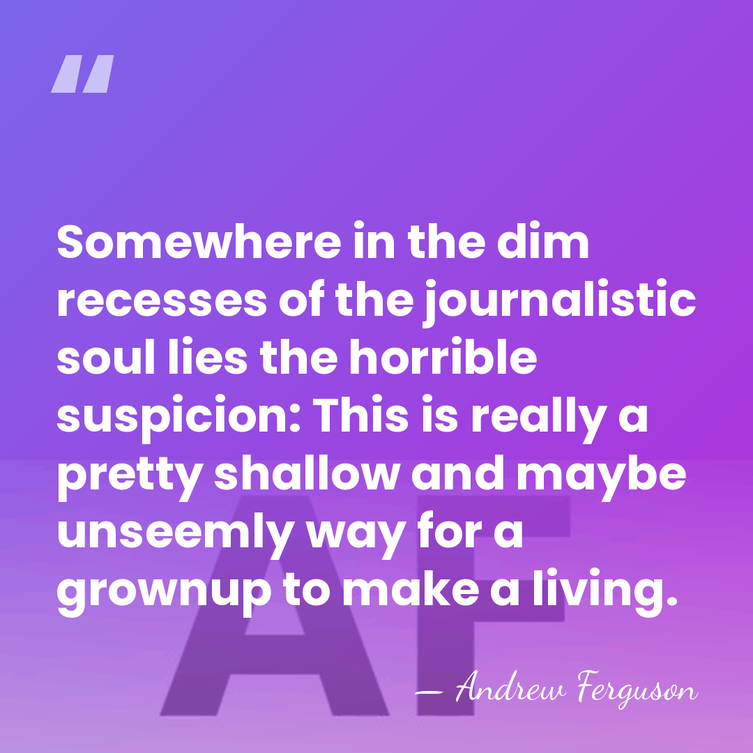 Somewhere in the dim recesses of the journalistic soul lies the horrible&hellip; - Andrew Ferguson