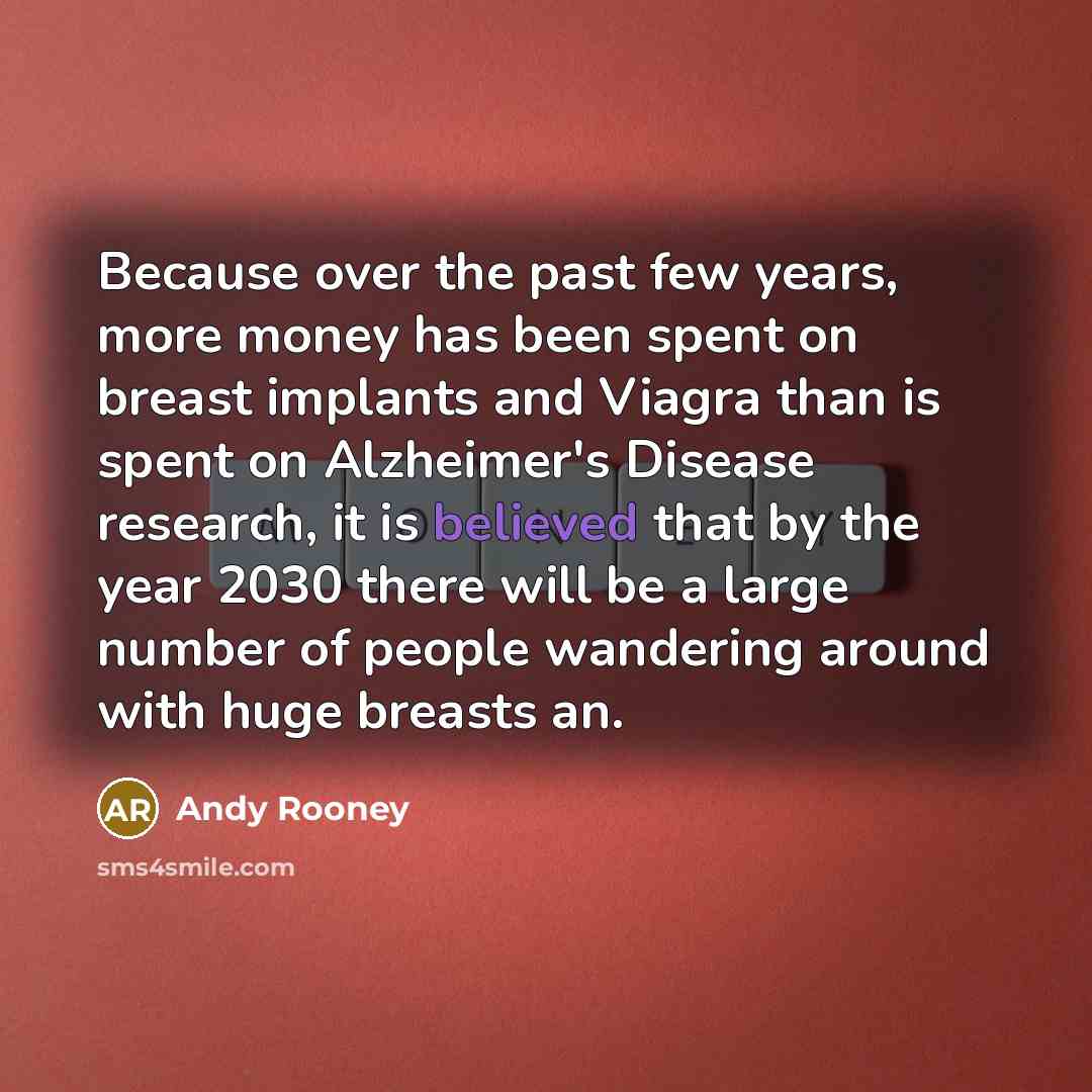 “Because over the past few years, more money has been spent on breast implants and Viagra than is spent on Alzheimer's Disease research, it is believed that by the year 2030 there will be a large number of people wandering around with huge breasts an.” quote by Andy Rooney