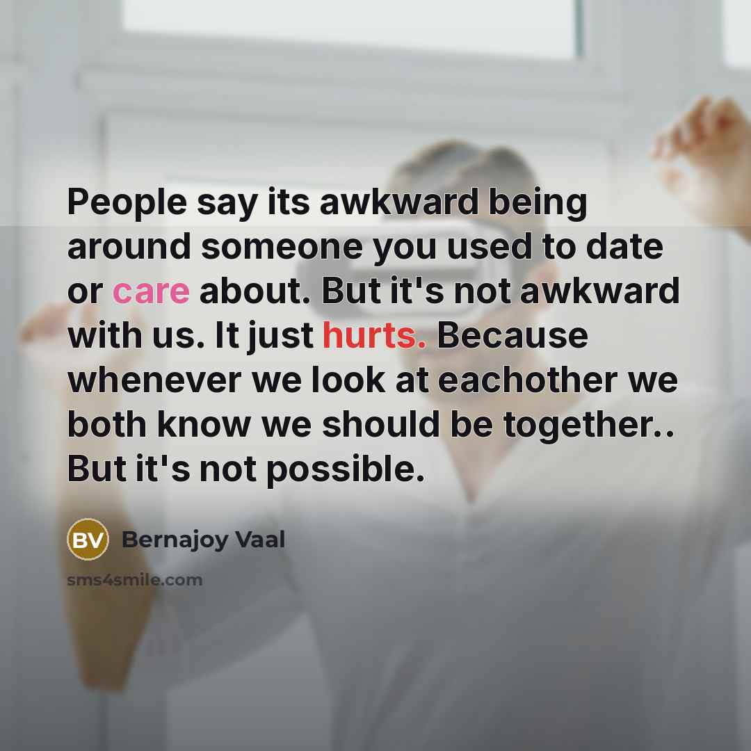 “People say its awkward being around someone you used to date or care about. But it's not awkward with us. It just hurts. Because whenever we look at eachother we both know we should be together.. But it's not possible.” quote by Bernajoy Vaal