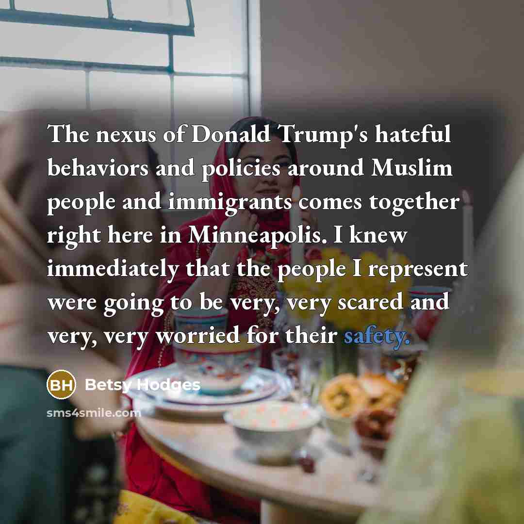 “The nexus of Donald Trump's hateful behaviors and policies around Muslim people and immigrants comes together right here in Minneapolis. I knew immediately that the people I represent were going to be very, very scared and very, very worried for their safety.” quote by Betsy Hodges