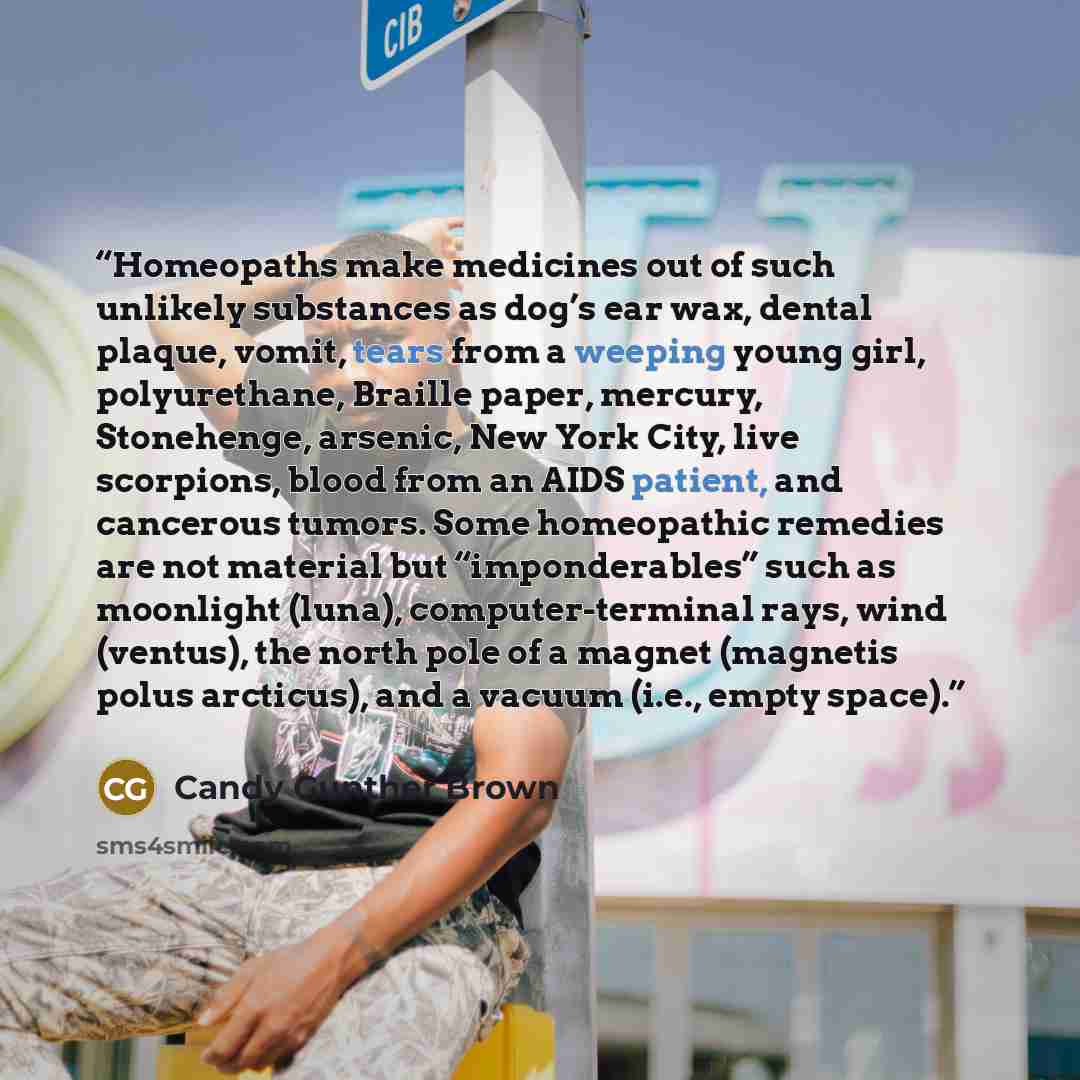 “Homeopaths make medicines out of such unlikely substances as dog’s ear wax, dental plaque, vomit, tears from a weeping young girl, polyurethane, Braille paper, mercury, Stonehenge, arsenic, New York City, live scorpions, blood from an AIDS patient, and cancerous tumors. Some homeopathic remedies…” quote by Candy Gunther Brown