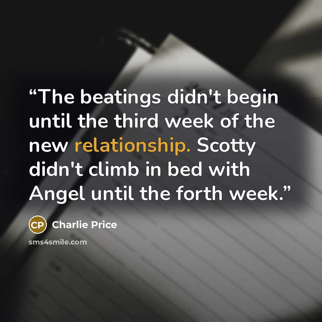 “The beatings didn't begin until the third week of the new relationship. Scotty didn't climb in bed with Angel until the forth week.” quote by Charlie Price