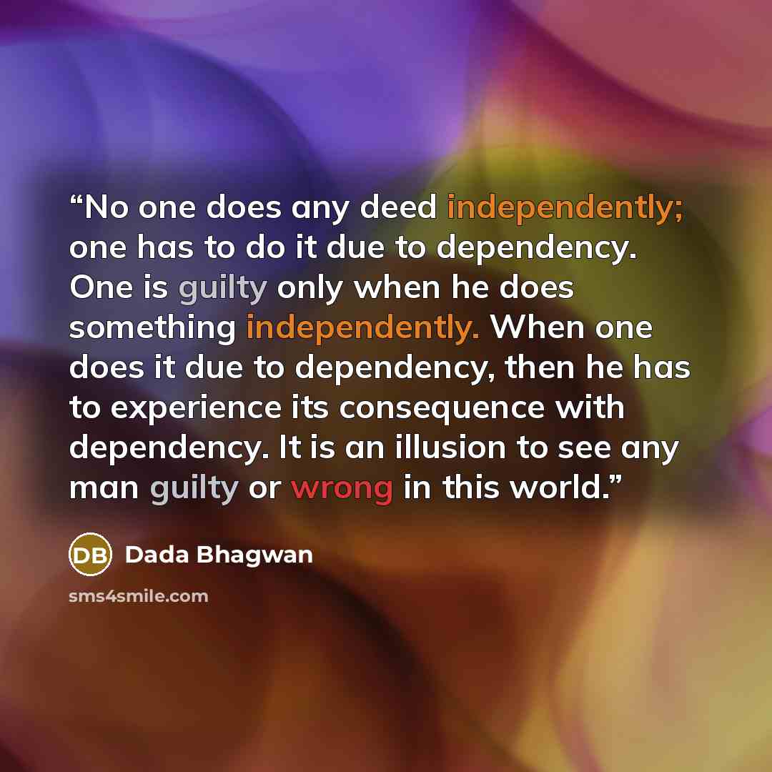 “No one does any deed independently; one has to do it due to dependency. One is guilty only when he does something independently. When one does it due to dependency, then he has to experience its consequence with dependency. It is an illusion to see any man guilty or wrong in this world.” quote by Dada Bhagwan