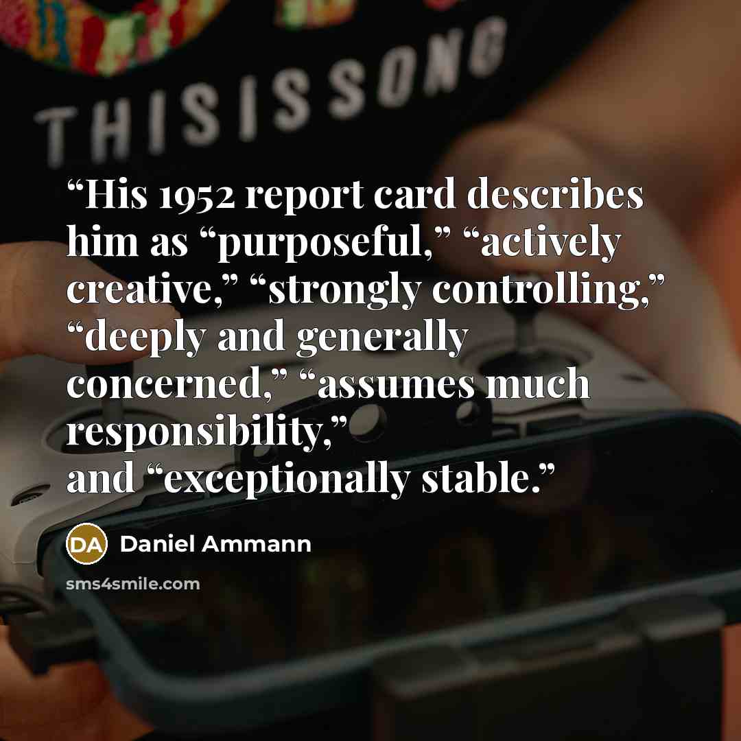 “His 1952 report card describes him as “purposeful,” “actively creative,” “strongly controlling,” “deeply and generally concerned,” “assumes much responsibility,” and “exceptionally stable.” quote by Daniel Ammann