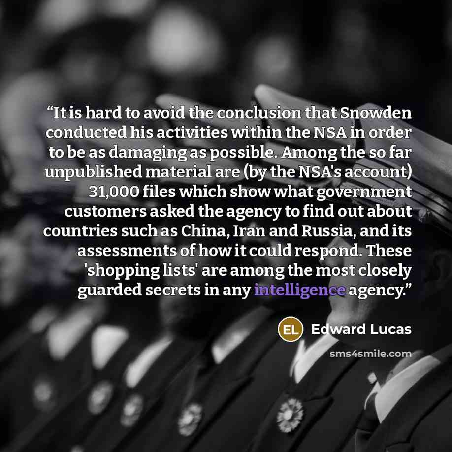 “It is hard to avoid the conclusion that Snowden conducted his activities within the NSA in order to be as damaging as possible. Among the so far unpublished material are (by the NSA's account) 31,000 files which show what government customers asked the agency to find out about countries such as…” quote by Edward Lucas