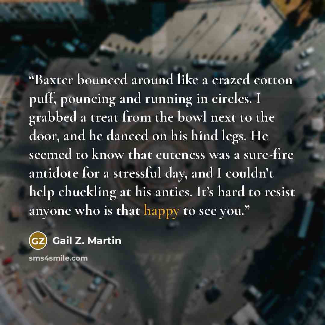 “Baxter bounced around like a crazed cotton puff, pouncing and running in circles. I grabbed a treat from the bowl next to the door, and he danced on his hind legs. He seemed to know that cuteness was a sure-fire antidote for a stressful day, and I couldn’t help chuckling at his antics. It’s hard…” quote by Gail Z. Martin