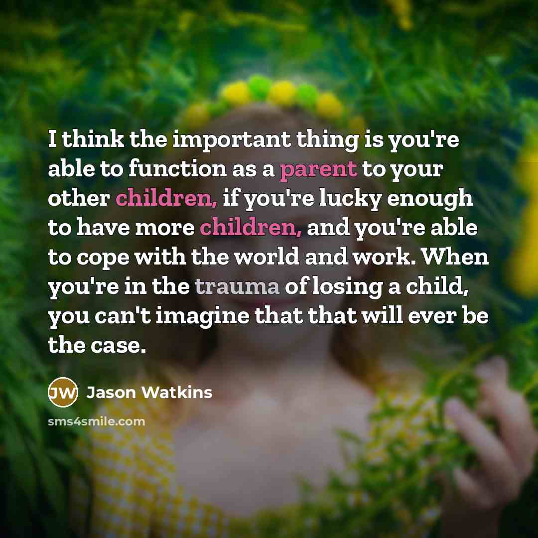 “I think the important thing is you're able to function as a parent to your other children, if you're lucky enough to have more children, and you're able to cope with the world and work. When you're in the trauma of losing a child, you can't imagine that that will ever be the case.” quote by Jason Watkins