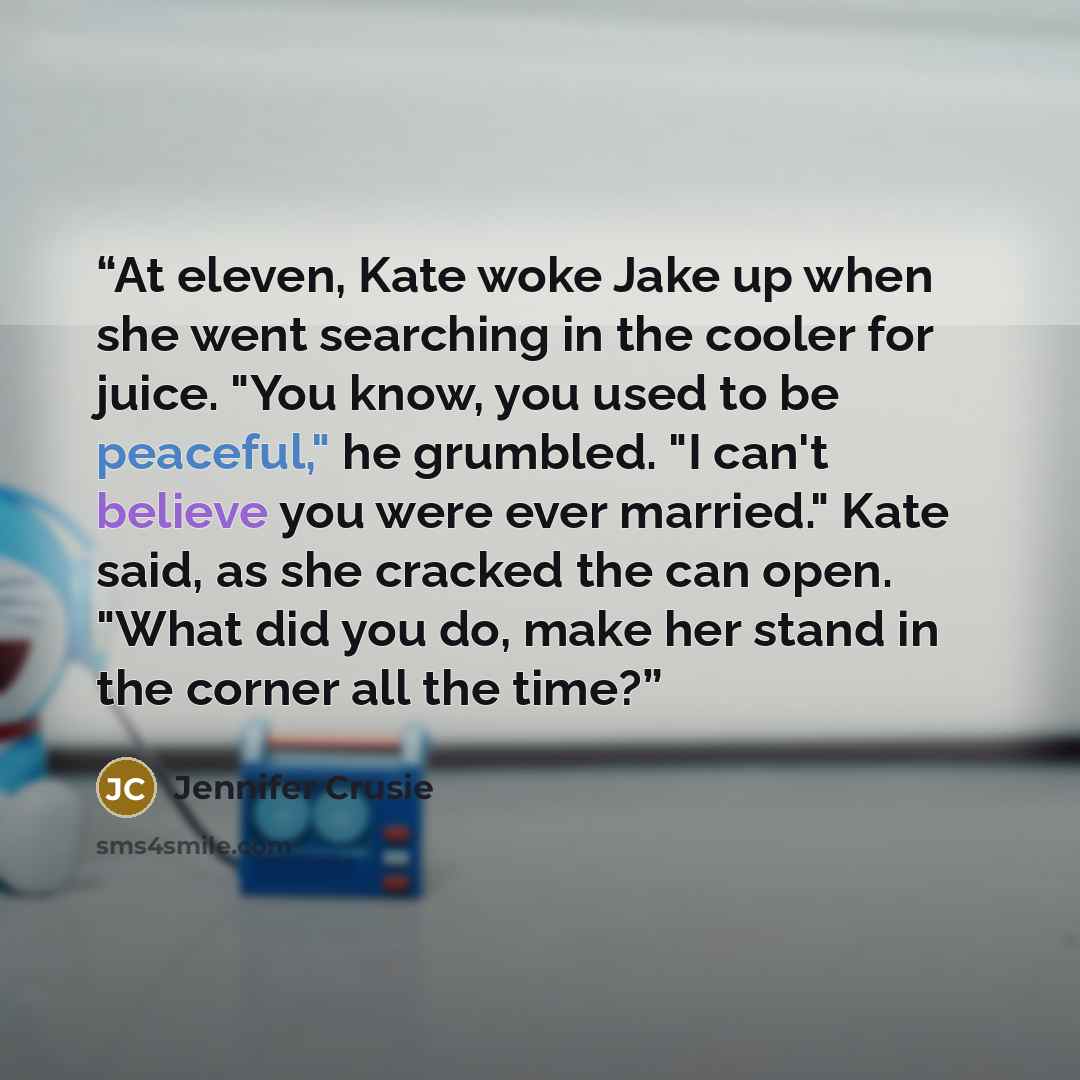 “At eleven, Kate woke Jake up when she went searching in the cooler for juice. "You know, you used to be peaceful," he grumbled. "I can't believe you were ever married." Kate said, as she cracked the can open. "What did you do, make her stand in the corner all the time?” quote by Jennifer Crusie