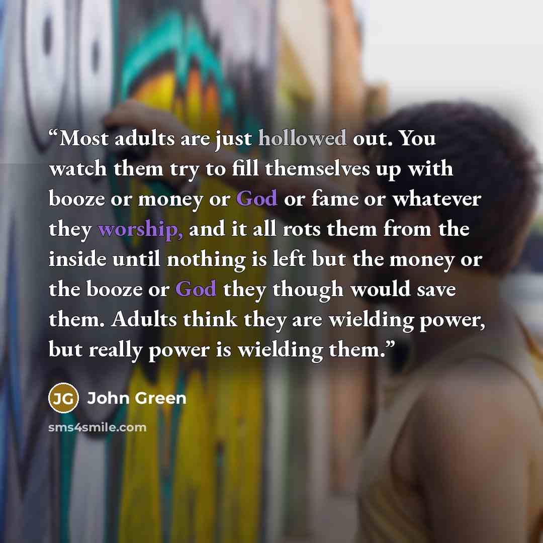 “Most adults are just hollowed out. You watch them try to fill themselves up with booze or money or God or fame or whatever they worship, and it all rots them from the inside until nothing is left but the money or the booze or God they though would save them. Adults think they are wielding power…” quote by John Green