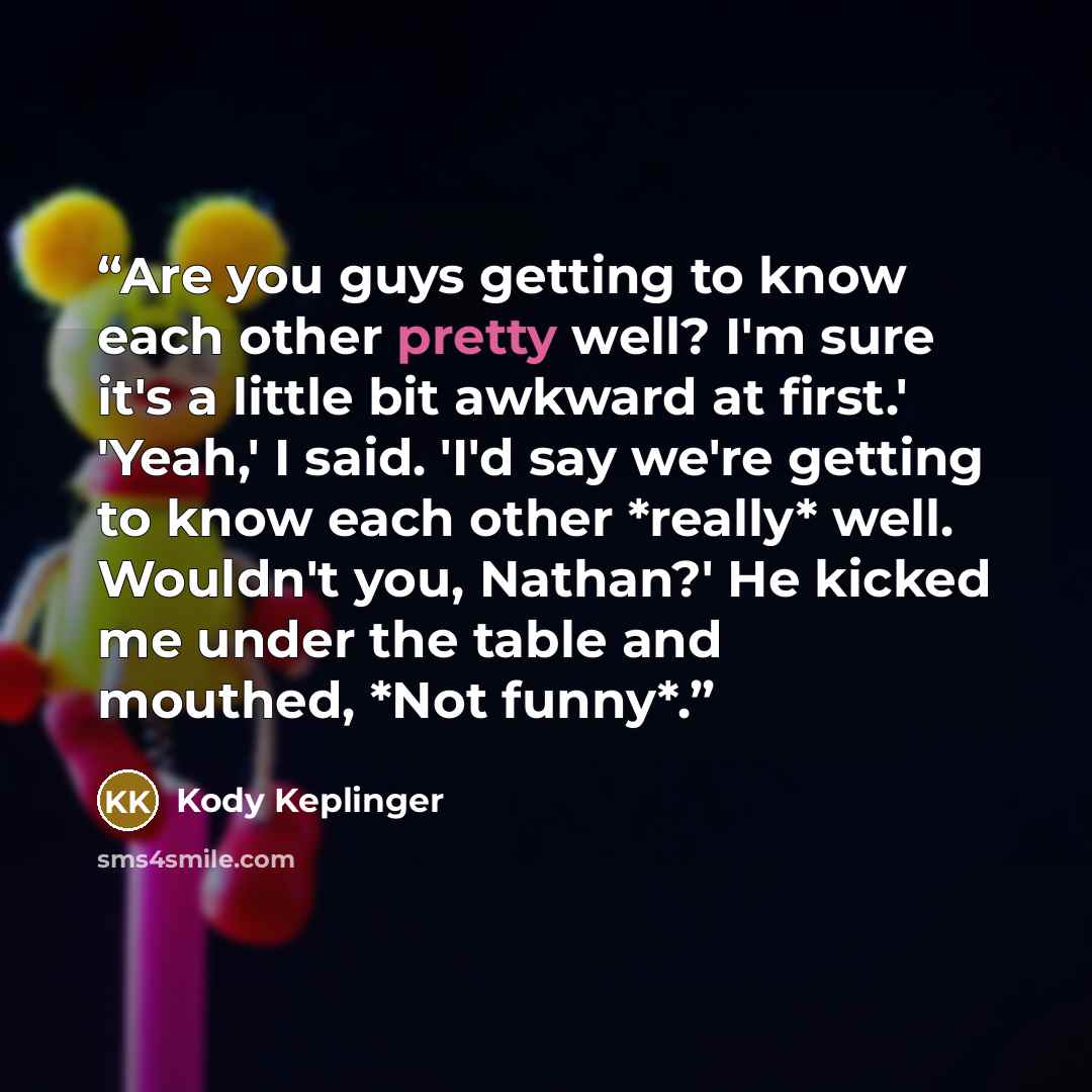 “Are you guys getting to know each other pretty well? I'm sure it's a little bit awkward at first.' 'Yeah,' I said. 'I'd say we're getting to know each other *really* well. Wouldn't you, Nathan?' He kicked me under the table and mouthed, *Not funny*.” quote by Kody Keplinger
