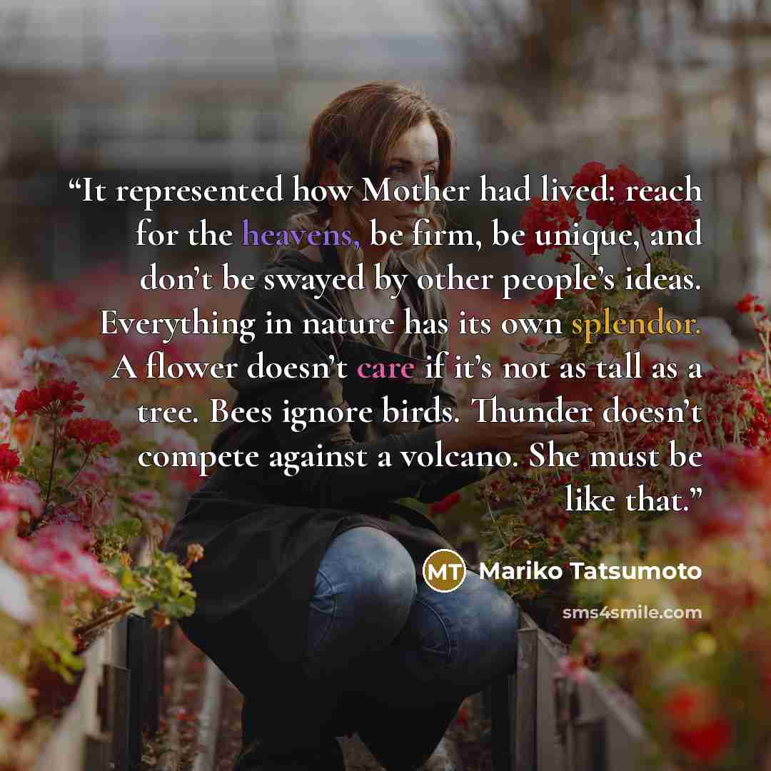 “It represented how Mother had lived: reach for the heavens, be firm, be unique, and don’t be swayed by other people’s ideas. Everything in nature has its own splendor. A flower doesn’t care if it’s not as tall as a tree. Bees ignore birds. Thunder doesn’t compete against a volcano. She must be…” quote by Mariko Tatsumoto